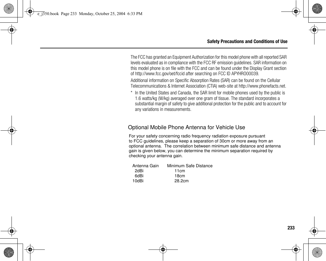 233Safety Precautions and Conditions of UseThe FCC has granted an Equipment Authorization for this model phone with all reported SAR levels evaluated as in compliance with the FCC RF emission guidelines. SAR information on this model phone is on file with the FCC and can be found under the Display Grant section of http://www.fcc.gov/oet/fccid after searching on FCC ID APYHRO00039.Additional information on Specific Absorption Rates (SAR) can be found on the Cellular Telecommunications &amp; Internet Association (CTIA) web-site at http://www.phonefacts.net.* In the United States and Canada, the SAR limit for mobile phones used by the public is 1.6 watts/kg (W/kg) averaged over one gram of tissue. The standard incorporates a substantial margin of safety to give additional protection for the public and to account for any variations in measurements.e_j350.book  Page 233  Monday, October 25, 2004  6:33 PMFor your safety concerning radio frequency radiation exposure pursuant to FCC guidelines, please keep a separation of 30cm or more away from anoptional antenna.  The correlation between minimum safe distance and antennagain is given below, you can determine the minimum separation required bychecking your antenna gain.   Antenna Gain       Minimum Safe Distance     2dBi                          11cm     6dBi                          18cm   10dBi                          28.2cmOptional Mobile Phone Antenna for Vehicle Use