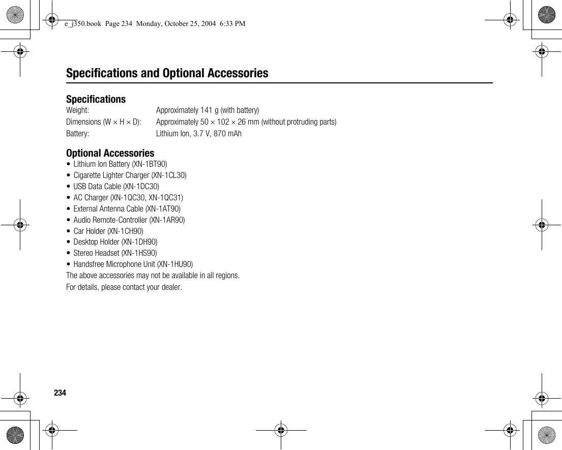 234Specifications and Optional AccessoriesSpecificationsWeight: Approximately 141 g (with battery)Dimensions (W × H × D): Approximately 50 × 102 × 26 mm (without protruding parts)Battery:  Lithium Ion, 3.7 V, 870 mAhOptional Accessories• Lithium Ion Battery (XN-1BT90)• Cigarette Lighter Charger (XN-1CL30)• USB Data Cable (XN-1DC30)• AC Charger (XN-1QC30, XN-1QC31)• External Antenna Cable (XN-1AT90)• Audio Remote-Controller (XN-1AR90)• Car Holder (XN-1CH90)• Desktop Holder (XN-1DH90)• Stereo Headset (XN-1HS90)• Handsfree Microphone Unit (XN-1HU90)The above accessories may not be available in all regions.For details, please contact your dealer.e_j350.book  Page 234  Monday, October 25, 2004  6:33 PM