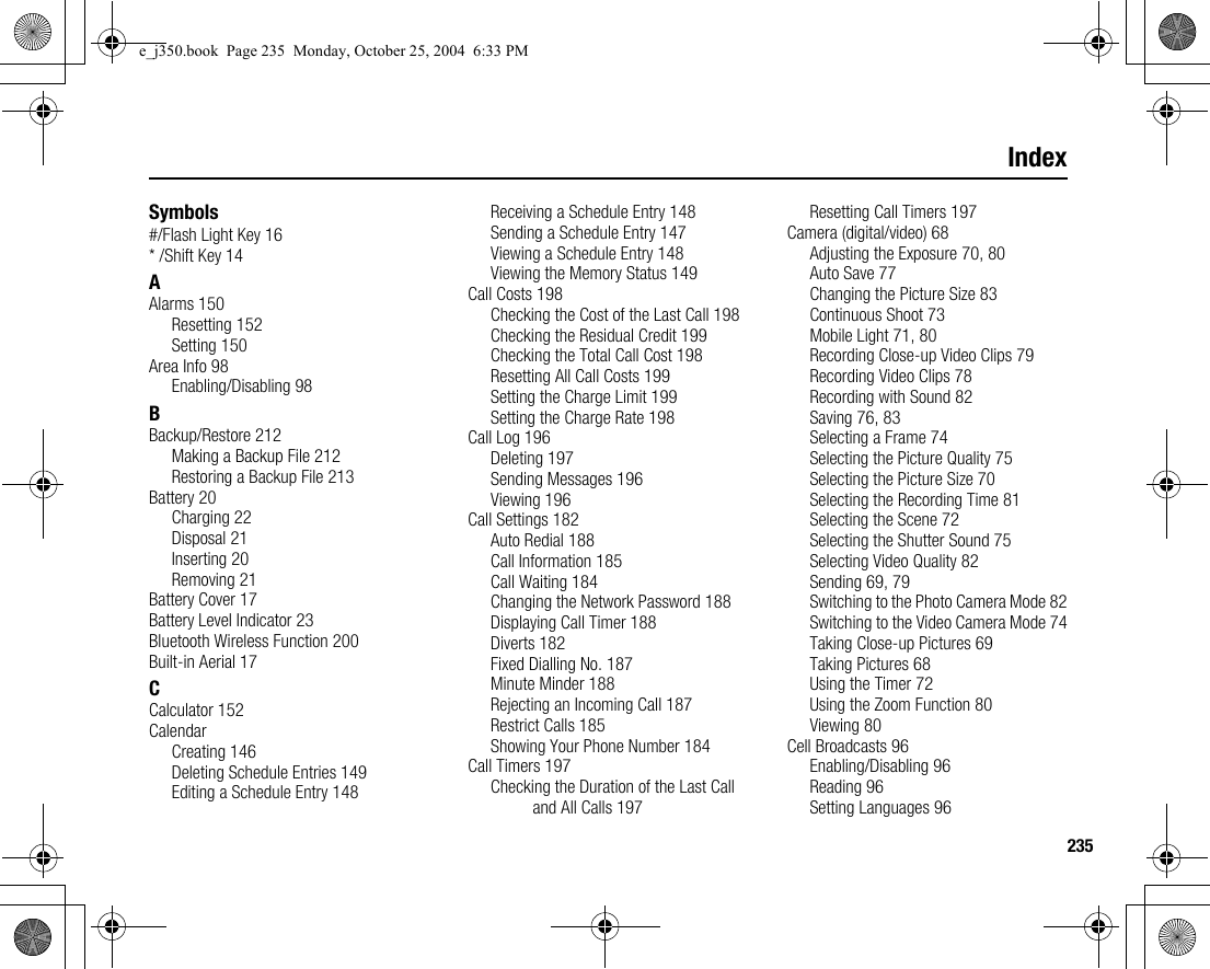 235IndexSymbols#/Flash Light Key 16* /Shift Key 14AAlarms 150Resetting 152Setting 150Area Info 98Enabling/Disabling 98BBackup/Restore 212Making a Backup File 212Restoring a Backup File 213Battery 20Charging 22Disposal 21Inserting 20Removing 21Battery Cover 17Battery Level Indicator 23Bluetooth Wireless Function 200Built-in Aerial 17CCalculator 152CalendarCreating 146Deleting Schedule Entries 149Editing a Schedule Entry 148Receiving a Schedule Entry 148Sending a Schedule Entry 147Viewing a Schedule Entry 148Viewing the Memory Status 149Call Costs 198Checking the Cost of the Last Call 198Checking the Residual Credit 199Checking the Total Call Cost 198Resetting All Call Costs 199Setting the Charge Limit 199Setting the Charge Rate 198Call Log 196Deleting 197Sending Messages 196Viewing 196Call Settings 182Auto Redial 188Call Information 185Call Waiting 184Changing the Network Password 188Displaying Call Timer 188Diverts 182Fixed Dialling No. 187Minute Minder 188Rejecting an Incoming Call 187Restrict Calls 185Showing Your Phone Number 184Call Timers 197Checking the Duration of the Last Call and All Calls 197Resetting Call Timers 197Camera (digital/video) 68Adjusting the Exposure 70, 80Auto Save 77Changing the Picture Size 83Continuous Shoot 73Mobile Light 71, 80Recording Close-up Video Clips 79Recording Video Clips 78Recording with Sound 82Saving 76, 83Selecting a Frame 74Selecting the Picture Quality 75Selecting the Picture Size 70Selecting the Recording Time 81Selecting the Scene 72Selecting the Shutter Sound 75Selecting Video Quality 82Sending 69, 79Switching to the Photo Camera Mode 82Switching to the Video Camera Mode 74Taking Close-up Pictures 69Taking Pictures 68Using the Timer 72Using the Zoom Function 80Viewing 80Cell Broadcasts 96Enabling/Disabling 96Reading 96Setting Languages 96e_j350.book  Page 235  Monday, October 25, 2004  6:33 PM