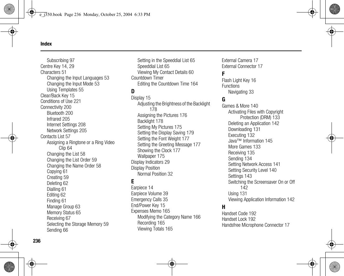 236IndexSubscribing 97Centre Key 14, 29Characters 51Changing the Input Languages 53Changing the Input Mode 53Using Templates 55Clear/Back Key 15Conditions of Use 221Connectivity 200Bluetooth 200Infrared 205Internet Settings 208Network Settings 205Contacts List 57Assigning a Ringtone or a Ring Video Clip 64Changing the List 58Changing the List Order 59Changing the Name Order 58Copying 61Creating 59Deleting 62Dialling 61Editing 62Finding 61Manage Group 63Memory Status 65Receiving 67Selecting the Storage Memory 59Sending 66Setting in the Speeddial List 65Speeddial List 65Viewing My Contact Details 60Countdown TimerEditing the Countdown Time 164DDisplay 15Adjusting the Brightness of the Backlight 178Assigning the Pictures 176Backlight 178Setting My Pictures 175Setting the Display Saving 179Setting the Font Weight 177Setting the Greeting Message 177Showing the Clock 177Wallpaper 175Display Indicators 29Display PositionNormal Position 32EEarpiece 14Earpiece Volume 39Emergency Calls 35End/Power Key 15Expenses Memo 165Modifying the Category Name 166Recording 165Viewing Totals 165External Camera 17External Connector 17FFlash Light Key 16FunctionsNavigating 33GGames &amp; More 140Activating Files with Copyright Protection (DRM) 133Deleting an Application 142Downloading 131Executing 132Java™ Information 145More Games 133Receiving 135Sending 134Setting Network Access 141Setting Security Level 140Settings 143Switching the Screensaver On or Off 142Using 131Viewing Application Information 142HHandset Code 192Handset Lock 192Handsfree Microphone Connector 17e_j350.book  Page 236  Monday, October 25, 2004  6:33 PM