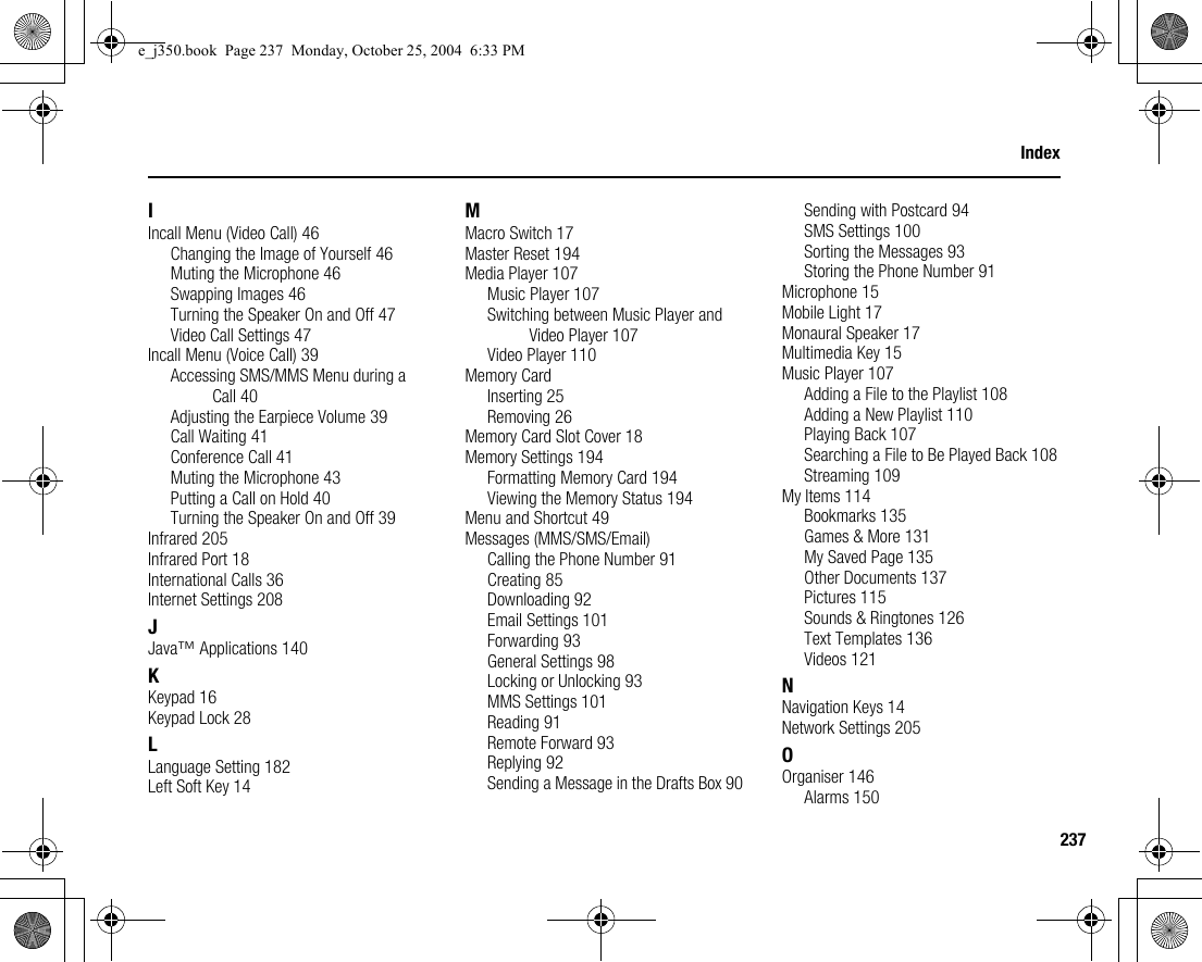 237IndexIIncall Menu (Video Call) 46Changing the Image of Yourself 46Muting the Microphone 46Swapping Images 46Turning the Speaker On and Off 47Video Call Settings 47Incall Menu (Voice Call) 39Accessing SMS/MMS Menu during a Call 40Adjusting the Earpiece Volume 39Call Waiting 41Conference Call 41Muting the Microphone 43Putting a Call on Hold 40Turning the Speaker On and Off 39Infrared 205Infrared Port 18International Calls 36Internet Settings 208JJava™ Applications 140KKeypad 16Keypad Lock 28LLanguage Setting 182Left Soft Key 14MMacro Switch 17Master Reset 194Media Player 107Music Player 107Switching between Music Player and Video Player 107Video Player 110Memory CardInserting 25Removing 26Memory Card Slot Cover 18Memory Settings 194Formatting Memory Card 194Viewing the Memory Status 194Menu and Shortcut 49Messages (MMS/SMS/Email)Calling the Phone Number 91Creating 85Downloading 92Email Settings 101Forwarding 93General Settings 98Locking or Unlocking 93MMS Settings 101Reading 91Remote Forward 93Replying 92Sending a Message in the Drafts Box 90Sending with Postcard 94SMS Settings 100Sorting the Messages 93Storing the Phone Number 91Microphone 15Mobile Light 17Monaural Speaker 17Multimedia Key 15Music Player 107Adding a File to the Playlist 108Adding a New Playlist 110Playing Back 107Searching a File to Be Played Back 108Streaming 109My Items 114Bookmarks 135Games &amp; More 131My Saved Page 135Other Documents 137Pictures 115Sounds &amp; Ringtones 126Text Templates 136Videos 121NNavigation Keys 14Network Settings 205OOrganiser 146Alarms 150e_j350.book  Page 237  Monday, October 25, 2004  6:33 PM