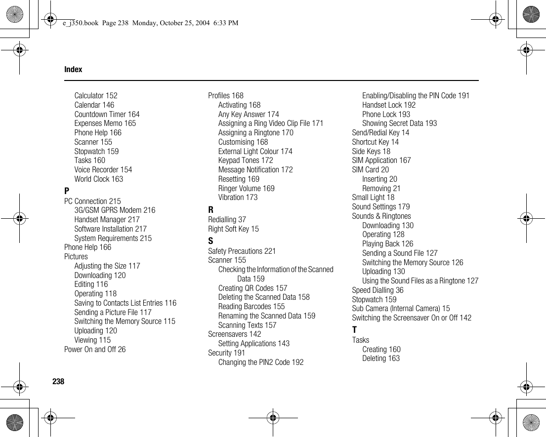 238IndexCalculator 152Calendar 146Countdown Timer 164Expenses Memo 165Phone Help 166Scanner 155Stopwatch 159Tasks 160Voice Recorder 154World Clock 163PPC Connection 2153G/GSM GPRS Modem 216Handset Manager 217Software Installation 217System Requirements 215Phone Help 166PicturesAdjusting the Size 117Downloading 120Editing 116Operating 118Saving to Contacts List Entries 116Sending a Picture File 117Switching the Memory Source 115Uploading 120Viewing 115Power On and Off 26Profiles 168Activating 168Any Key Answer 174Assigning a Ring Video Clip File 171Assigning a Ringtone 170Customising 168External Light Colour 174Keypad Tones 172Message Notification 172Resetting 169Ringer Volume 169Vibration 173RRedialling 37Right Soft Key 15SSafety Precautions 221Scanner 155Checking the Information of the Scanned Data 159Creating QR Codes 157Deleting the Scanned Data 158Reading Barcodes 155Renaming the Scanned Data 159Scanning Texts 157Screensavers 142Setting Applications 143Security 191Changing the PIN2 Code 192Enabling/Disabling the PIN Code 191Handset Lock 192Phone Lock 193Showing Secret Data 193Send/Redial Key 14Shortcut Key 14Side Keys 18SIM Application 167SIM Card 20Inserting 20Removing 21Small Light 18Sound Settings 179Sounds &amp; RingtonesDownloading 130Operating 128Playing Back 126Sending a Sound File 127Switching the Memory Source 126Uploading 130Using the Sound Files as a Ringtone 127Speed Dialling 36Stopwatch 159Sub Camera (Internal Camera) 15Switching the Screensaver On or Off 142TTasksCreating 160Deleting 163e_j350.book  Page 238  Monday, October 25, 2004  6:33 PM