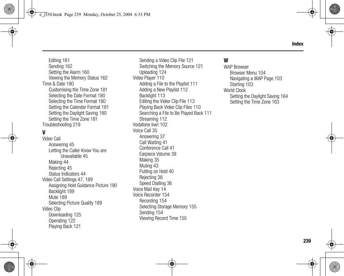 239IndexEditing 161Sending 162Setting the Alarm 160Viewing the Memory Status 162Time &amp; Date 180Customising the Time Zone 181Selecting the Date Format 180Selecting the Time Format 180Setting the Calendar Format 181Setting the Daylight Saving 180Setting the Time Zone 181Troubleshooting 219VVideo CallAnswering 45Letting the Caller Know You are Unavailable 45Making 44Rejecting 45Status Indicators 44Video Call Settings 47, 189Assigning Hold Guidance Picture 190Backlight 189Mute 189Selecting Picture Quality 189Video ClipDownloading 125Operating 122Playing Back 121Sending a Video Clip File 121Switching the Memory Source 121Uploading 124Video Player 110Adding a File to the Playlist 111Adding a New Playlist 112Backlight 113Editing the Video Clip File 113Playing Back Video Clip Files 110Searching a File to Be Played Back 111Streaming 112Vodafone live! 102Voice Call 35Answering 37Call Waiting 41Conference Call 41Earpiece Volume 39Making 35Muting 43Putting on Hold 40Rejecting 38Speed Dialling 36Voice Mail Key 14Voice Recorder 154Recording 154Selecting Storage Memory 155Sending 154Viewing Record Time 155WWAP BrowserBrowser Menu 104Navigating a WAP Page 103Starting 103World ClockSetting the Daylight Saving 164Setting the Time Zone 163e_j350.book  Page 239  Monday, October 25, 2004  6:33 PM