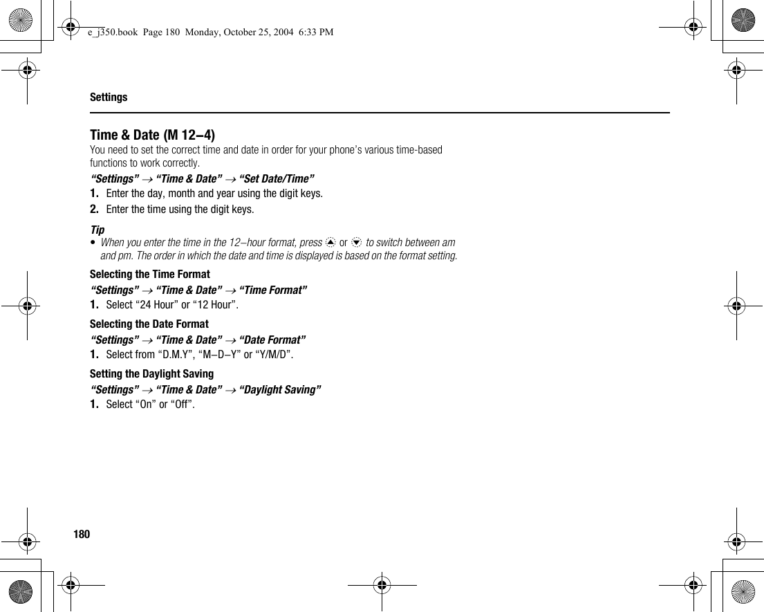 180SettingsTime &amp; DateYou need to set the correct time and date in order for your phone’s various time-based functions to work correctly.“Settings” → “Time &amp; Date” → “Set Date/Time”1. Enter the day, month and year using the digit keys.2. Enter the time using the digit keys.Tip•When you enter the time in the 12-hour format, press a or b to switch between am and pm. The order in which the date and time is displayed is based on the format setting.Selecting the Time Format“Settings” → “Time &amp; Date” → “Time Format”1. Select “24 Hour” or “12 Hour”.Selecting the Date Format“Settings” → “Time &amp; Date” → “Date Format”1. Select from “D.M.Y”, “M-D-Y” or “Y/M/D”.Setting the Daylight Saving“Settings” → “Time &amp; Date” → “Daylight Saving”1. Select “On” or “Off”. (M 12-4)e_j350.book  Page 180  Monday, October 25, 2004  6:33 PM