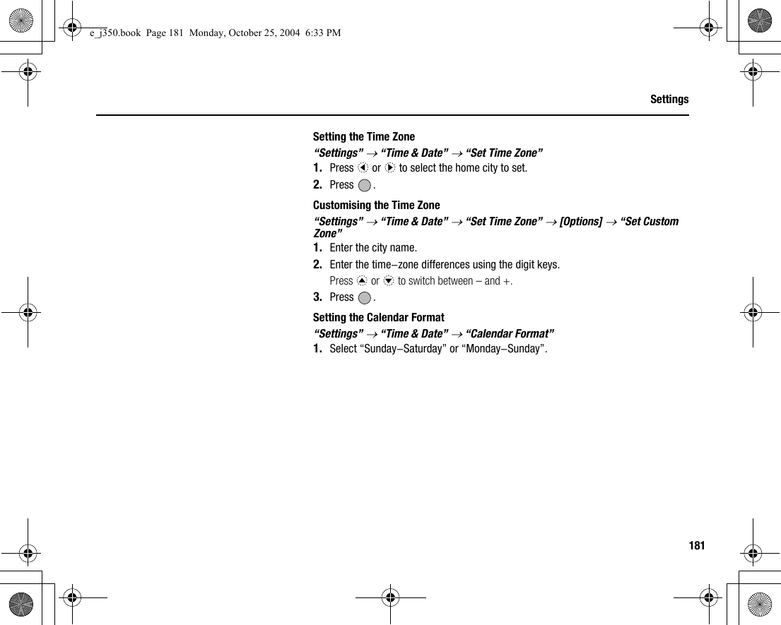 181SettingsSetting the Time Zone“Settings” → “Time &amp; Date” → “Set Time Zone”1. Press c or d to select the home city to set.2. Press .Customising the Time Zone“Settings” → “Time &amp; Date” → “Set Time Zone” → [Options] → “Set Custom Zone”1. Enter the city name.2. Enter the time-zone differences using the digit keys.Press a or b to switch between – and +.3. Press .Setting the Calendar Format“Settings” → “Time &amp; Date” → “Calendar Format”1. Select “Sunday-Saturday” or “Monday-Sunday”.e_j350.book  Page 181  Monday, October 25, 2004  6:33 PM