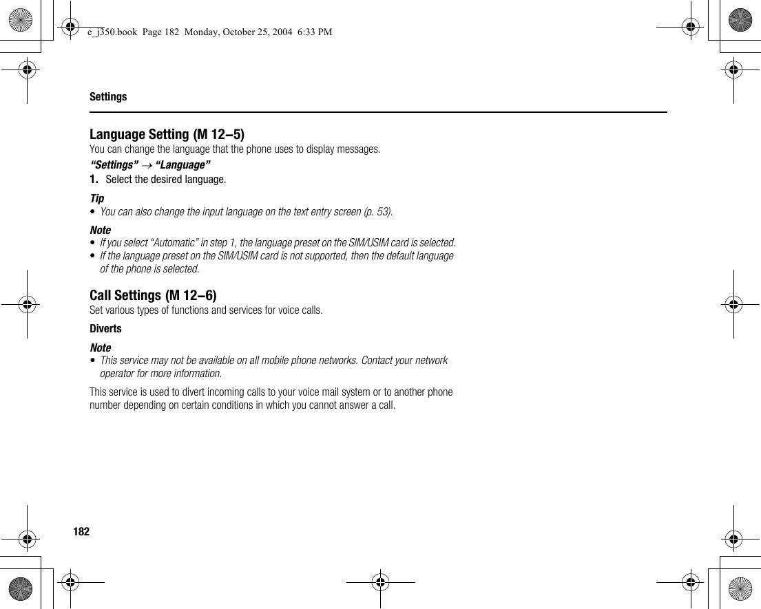182SettingsLanguage SettingYou can change the language that the phone uses to display messages.“Settings” → “Language”1. Select the desired language.Tip•You can also change the input language on the text entry screen (p. 53).Note•If you select “Automatic” in step 1, the language preset on the SIM/USIM card is selected.•If the language preset on the SIM/USIM card is not supported, then the default language of the phone is selected.Call SettingsSet various types of functions and services for voice calls.DivertsNote•This service may not be available on all mobile phone networks. Contact your network operator for more information.This service is used to divert incoming calls to your voice mail system or to another phone number depending on certain conditions in which you cannot answer a call. (M 12-5) (M 12-6)e_j350.book  Page 182  Monday, October 25, 2004  6:33 PM