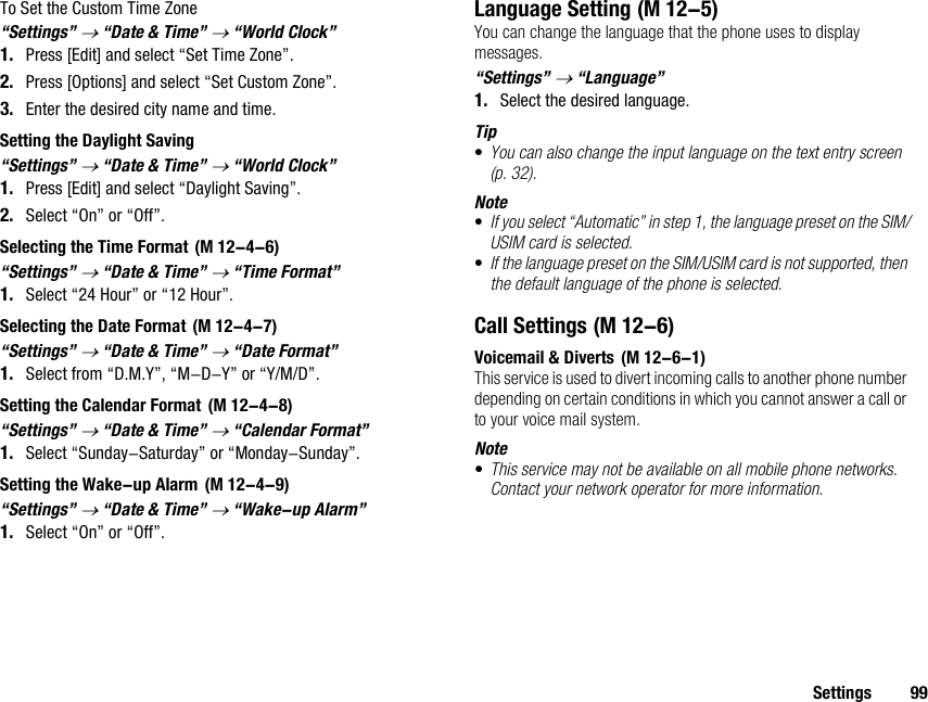 Settings 99To Set the Custom Time Zone“Settings” → “Date &amp; Time” → “World Clock”1. Press [Edit] and select “Set Time Zone”.2. Press [Options] and select “Set Custom Zone”.3. Enter the desired city name and time.Setting the Daylight Saving“Settings” → “Date &amp; Time” → “World Clock”1. Press [Edit] and select “Daylight Saving”.2. Select “On” or “Off”.Selecting the Time Format“Settings” → “Date &amp; Time” → “Time Format”1. Select “24 Hour” or “12 Hour”.Selecting the Date Format“Settings” → “Date &amp; Time” → “Date Format”1. Select from “D.M.Y”, “M-D-Y” or “Y/M/D”.Setting the Calendar Format“Settings” → “Date &amp; Time” → “Calendar Format”1. Select “Sunday-Saturday” or “Monday-Sunday”.Setting the Wake-up Alarm“Settings” → “Date &amp; Time” → “Wake-up Alarm”1. Select “On” or “Off”.Language SettingYou can change the language that the phone uses to display messages.“Settings” → “Language”1. Select the desired language.Tip•You can also change the input language on the text entry screen (p. 32).Note•If you select “Automatic” in step 1, the language preset on the SIM/USIM card is selected.•If the language preset on the SIM/USIM card is not supported, then the default language of the phone is selected.Call SettingsVoicemail &amp; DivertsThis service is used to divert incoming calls to another phone number depending on certain conditions in which you cannot answer a call or to your voice mail system. Note•This service may not be available on all mobile phone networks. Contact your network operator for more information.  (M 12-4-6) (M 12-4-7) (M 12-4-8) (M 12-4-9) (M 12-5) (M 12-6) (M 12-6-1)