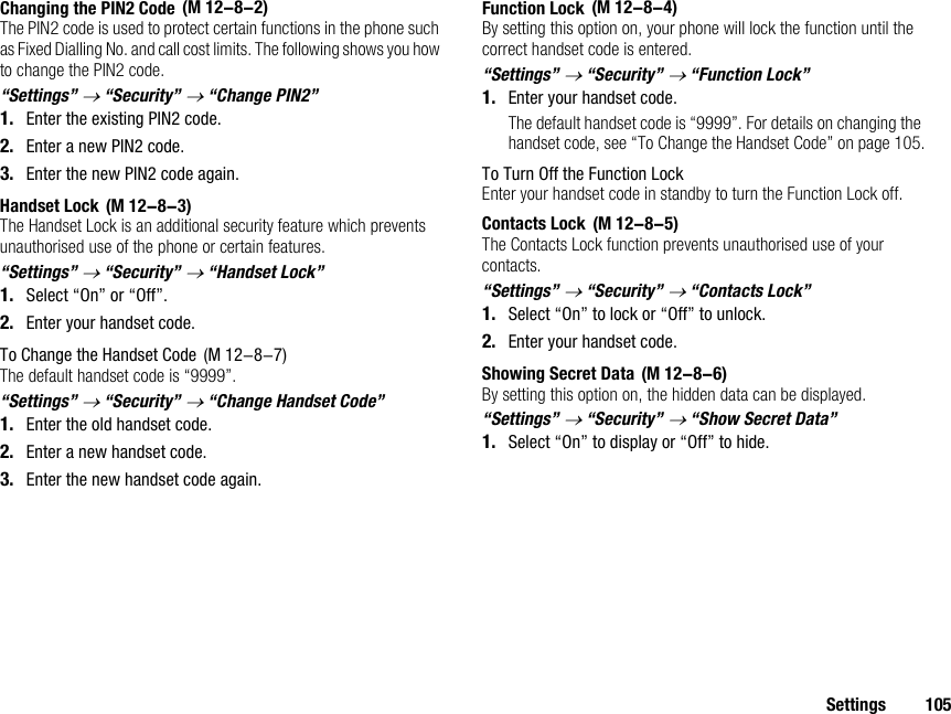 Settings 105Changing the PIN2 CodeThe PIN2 code is used to protect certain functions in the phone such as Fixed Dialling No. and call cost limits. The following shows you how to change the PIN2 code.“Settings” → “Security” → “Change PIN2”1. Enter the existing PIN2 code.2. Enter a new PIN2 code.3. Enter the new PIN2 code again.Handset LockThe Handset Lock is an additional security feature which prevents unauthorised use of the phone or certain features.“Settings” → “Security” → “Handset Lock”1. Select “On” or “Off”.2. Enter your handset code.To Change the Handset CodeThe default handset code is “9999”.“Settings” → “Security” → “Change Handset Code”1. Enter the old handset code.2. Enter a new handset code.3. Enter the new handset code again.Function LockBy setting this option on, your phone will lock the function until the correct handset code is entered.“Settings” → “Security” → “Function Lock”1. Enter your handset code.The default handset code is “9999”. For details on changing the handset code, see “To Change the Handset Code” on page 105.To Turn Off the Function LockEnter your handset code in standby to turn the Function Lock off.Contacts LockThe Contacts Lock function prevents unauthorised use of your contacts.“Settings” → “Security” → “Contacts Lock”1. Select “On” to lock or “Off” to unlock.2. Enter your handset code.Showing Secret DataBy setting this option on, the hidden data can be displayed.“Settings” → “Security” → “Show Secret Data”1. Select “On” to display or “Off” to hide. (M 12-8-2) (M 12-8-3) (M 12-8-7) (M 12-8-4) (M 12-8-5) (M 12-8-6)