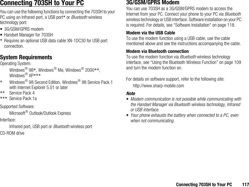 Connecting 703SH to Your PC 117Connecting 703SH to Your PCYou can use the following functions by connecting the 703SH to your PC using an Infrared port, a USB port* or Bluetooth wireless technology port:• 3G/GSM/GPRS modem• Handset Manager for 703SH*Requires an optional USB data cable XN-1DC30 for USB port connection.System RequirementsOperating System:Windows 98*, Windows Me, Windows 2000**, Windows XP****Windows 98 Second Edition, Windows 98 Service Pack 1 with Internet Explorer 5.01 or later** Service Pack 4*** Service Pack 1aSupported Software:Microsoft Outlook/Outlook ExpressInterface:Infrared port, USB port or Bluetooth wireless portCD-ROM drive3G/GSM/GPRS ModemYou can use 703SH as a 3G/GSM/GPRS modem to access the Internet from your PC. Connect your phone to your PC via Bluetooth wireless technology or USB interface. Software installation on your PC is required. For details, see “Software Installation” on page 118.Modem via the USB CableTo use the modem function using a USB cable, use the cable mentioned above and see the instructions accompanying the cable.Modem via Bluetooth connectionTo use the modem function via Bluetooth wireless technology interface, see “Using the Bluetooth Wireless Function” on page 109 and turn the modem function on.For details on software support, refer to the following site:http://www.sharp-mobile.comNote•Modem communication is not possible while communicating with the Handset Manager via Bluetooth wireless technology, Infrared or USB interface.•Your phone exhausts the battery when connected to a PC, even when not communicating.