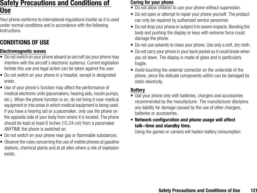 Safety Precautions and Conditions of Use 121Safety Precautions and Conditions of UseYour phone conforms to international regulations insofar as it is used under normal conditions and in accordance with the following instructions.CONDITIONS OF USEElectromagnetic waves• Do not switch on your phone aboard an aircraft (as your phone may interfere with the aircraft’s electronic systems). Current legislation forbids this use and legal action can be taken against the user.• Do not switch on your phone in a hospital, except in designated areas.• Use of your phone’s function may affect the performance of medical electronic units (pacemakers, hearing aids, insulin pumps, etc.). When the phone function is on, do not bring it near medical equipment or into areas in which medical equipment is being used. If you have a hearing aid or a pacemaker, only use the phone on the opposite side of your body from where it is located. The phone should be kept at least 6 inches (15.24 cm) from a pacemaker ANYTIME the phone is switched on.• Do not switch on your phone near gas or flammable substances.• Observe the rules concerning the use of mobile phones at gasoline stations, chemical plants and at all sites where a risk of explosion exists.Caring for your phone• Do not allow children to use your phone without supervision.• Do not open or attempt to repair your phone yourself. The product can only be repaired by authorised service personnel.• Do not drop your phone or subject it to severe impacts. Bending the body and pushing the display or keys with extreme force could damage the phone.• Do not use solvents to clean your phone. Use only a soft, dry cloth.• Do not carry your phone in your back pocket as it could break when you sit down. The display is made of glass and is particularly fragile.• Avoid touching the external connector on the underside of the phone, since the delicate components within can be damaged by static electricity.Battery• Use your phone only with batteries, chargers and accessories recommended by the manufacturer. The manufacturer disclaims any liability for damage caused by the use of other chargers, batteries or accessories.•Network configuration and phone usage will affect talk-time and standby time.Using the games or camera will hasten battery consumption.