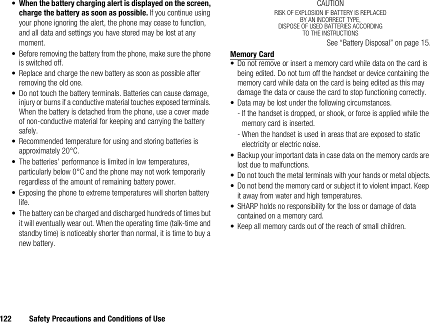 122 Safety Precautions and Conditions of Use•When the battery charging alert is displayed on the screen, charge the battery as soon as possible. If you continue using your phone ignoring the alert, the phone may cease to function, and all data and settings you have stored may be lost at any moment.• Before removing the battery from the phone, make sure the phone is switched off.• Replace and charge the new battery as soon as possible after removing the old one.• Do not touch the battery terminals. Batteries can cause damage, injury or burns if a conductive material touches exposed terminals. When the battery is detached from the phone, use a cover made of non-conductive material for keeping and carrying the battery safely.• Recommended temperature for using and storing batteries is approximately 20°C.• The batteries’ performance is limited in low temperatures, particularly below 0°C and the phone may not work temporarily regardless of the amount of remaining battery power.• Exposing the phone to extreme temperatures will shorten battery life.• The battery can be charged and discharged hundreds of times but it will eventually wear out. When the operating time (talk-time and standby time) is noticeably shorter than normal, it is time to buy a new battery.CAUTIONRISK OF EXPLOSION IF BATTERY IS REPLACEDBY AN INCORRECT TYPE,DISPOSE OF USED BATTERIES ACCORDINGTO THE INSTRUCTIONSSee “Battery Disposal” on page 15.Memory Card• Do not remove or insert a memory card while data on the card is being edited. Do not turn off the handset or device containing the memory card while data on the card is being edited as this may damage the data or cause the card to stop functioning correctly.• Data may be lost under the following circumstances.- If the handset is dropped, or shook, or force is applied while the memory card is inserted.- When the handset is used in areas that are exposed to static electricity or electric noise.• Backup your important data in case data on the memory cards are lost due to malfunctions.• Do not touch the metal terminals with your hands or metal objects.• Do not bend the memory card or subject it to violent impact. Keep it away from water and high temperatures.• SHARP holds no responsibility for the loss or damage of data contained on a memory card.• Keep all memory cards out of the reach of small children.