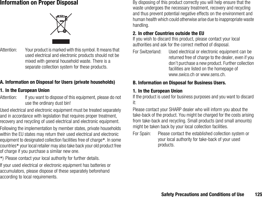 Safety Precautions and Conditions of Use 125Information on Proper DisposalA. Information on Disposal for Users (private households)1. In the European UnionAttention: If you want to dispose of this equipment, please do not use the ordinary dust bin!Used electrical and electronic equipment must be treated separately and in accordance with legislation that requires proper treatment, recovery and recycling of used electrical and electronic equipment.Following the implementation by member states, private households within the EU states may return their used electrical and electronic equipment to designated collection facilities free of charge*. In some countries* your local retailer may also take back your old product free of charge if you purchase a similar new one.*) Please contact your local authority for further details.If your used electrical or electronic equipment has batteries or accumulators, please dispose of these separately beforehand according to local requirements.By disposing of this product correctly you will help ensure that the waste undergoes the necessary treatment, recovery and recycling and thus prevent potential negative effects on the environment and human health which could otherwise arise due to inappropriate waste handling.2. In other Countries outside the EUIf you wish to discard this product, please contact your local authorities and ask for the correct method of disposal.For Switzerland: Used electrical or electronic equipment can be returned free of charge to the dealer, even if you don’t purchase a new product. Further collection facilities are listed on the homepage of www.swico.ch or www.sens.ch.B. Information on Disposal for Business Users.1. In the European UnionIf the product is used for business purposes and you want to discard it:Please contact your SHARP dealer who will inform you about the take-back of the product. You might be charged for the costs arising from take-back and recycling. Small products (and small amounts) might be taken back by your local collection facilities.For Spain: Please contact the established collection system or your local authority for take-back of your used products.Attention: Your product is marked with this symbol. It means that used electrical and electronic products should not be mixed with general household waste. There is a separate collection system for these products.