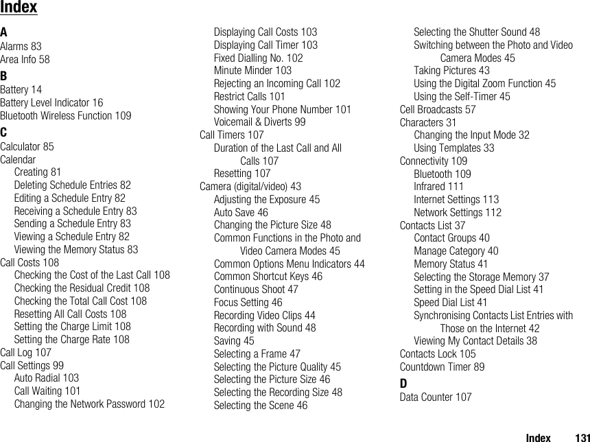 Index 131IndexAAlarms 83Area Info 58BBattery 14Battery Level Indicator 16Bluetooth Wireless Function 109CCalculator 85CalendarCreating 81Deleting Schedule Entries 82Editing a Schedule Entry 82Receiving a Schedule Entry 83Sending a Schedule Entry 83Viewing a Schedule Entry 82Viewing the Memory Status 83Call Costs 108Checking the Cost of the Last Call 108Checking the Residual Credit 108Checking the Total Call Cost 108Resetting All Call Costs 108Setting the Charge Limit 108Setting the Charge Rate 108Call Log 107Call Settings 99Auto Radial 103Call Waiting 101Changing the Network Password 102Displaying Call Costs 103Displaying Call Timer 103Fixed Dialling No. 102Minute Minder 103Rejecting an Incoming Call 102Restrict Calls 101Showing Your Phone Number 101Voicemail &amp; Diverts 99Call Timers 107Duration of the Last Call and All Calls 107Resetting 107Camera (digital/video) 43Adjusting the Exposure 45Auto Save 46Changing the Picture Size 48Common Functions in the Photo and Video Camera Modes 45Common Options Menu Indicators 44Common Shortcut Keys 46Continuous Shoot 47Focus Setting 46Recording Video Clips 44Recording with Sound 48Saving 45Selecting a Frame 47Selecting the Picture Quality 45Selecting the Picture Size 46Selecting the Recording Size 48Selecting the Scene 46Selecting the Shutter Sound 48Switching between the Photo and Video Camera Modes 45Taking Pictures 43Using the Digital Zoom Function 45Using the Self-Timer 45Cell Broadcasts 57Characters 31Changing the Input Mode 32Using Templates 33Connectivity 109Bluetooth 109Infrared 111Internet Settings 113Network Settings 112Contacts List 37Contact Groups 40Manage Category 40Memory Status 41Selecting the Storage Memory 37Setting in the Speed Dial List 41Speed Dial List 41Synchronising Contacts List Entries with Those on the Internet 42Viewing My Contact Details 38Contacts Lock 105Countdown Timer 89DData Counter 107
