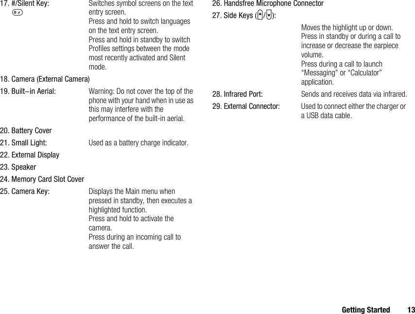 Getting Started 1317. #/Silent Key:RSwitches symbol screens on the text entry screen.Press and hold to switch languages on the text entry screen.Press and hold in standby to switch Profiles settings between the mode most recently activated and Silent mode.18. Camera (External Camera)19. Built-in Aerial: Warning: Do not cover the top of the phone with your hand when in use as this may interfere with the performance of the built-in aerial.20. Battery Cover21. Small Light: Used as a battery charge indicator.22. External Display23. Speaker24. Memory Card Slot Cover25. Camera Key: Displays the Main menu when pressed in standby, then executes a highlighted function.Press and hold to activate the camera.Press during an incoming call to answer the call.26. Handsfree Microphone Connector27. Side Keys (V/W):Moves the highlight up or down.Press in standby or during a call to increase or decrease the earpiece volume.Press during a call to launch “Messaging” or “Calculator” application.28. Infrared Port: Sends and receives data via infrared.29.External Connector:Used to connect either the charger or a USB data cable.