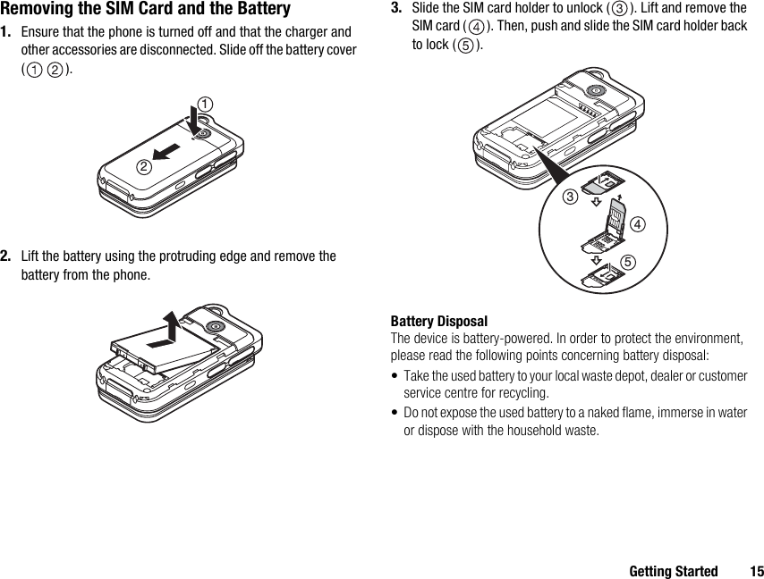 Getting Started 15Removing the SIM Card and the Battery1. Ensure that the phone is turned off and that the charger and other accessories are disconnected. Slide off the battery cover ().2. Lift the battery using the protruding edge and remove the battery from the phone.3. Slide the SIM card holder to unlock ( ). Lift and remove the SIM card ( ). Then, push and slide the SIM card holder back to lock ( ).Battery DisposalThe device is battery-powered. In order to protect the environment, please read the following points concerning battery disposal:• Take the used battery to your local waste depot, dealer or customer service centre for recycling.• Do not expose the used battery to a naked flame, immerse in water or dispose with the household waste.12345