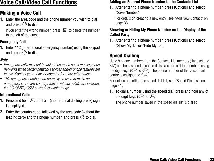 Voice Call/Video Call Functions 23Voice Call/Video Call FunctionsMaking a Voice Call1. Enter the area code and the phone number you wish to dial and press D to dial.If you enter the wrong number, press U to delete the number to the left of the cursor.Emergency Calls1. Enter 112 (international emergency number) using the keypad and press D to dial.Note•Emergency calls may not be able to be made on all mobile phone networks when certain network services and/or phone features are in use. Contact your network operator for more information.•This emergency number can normally be used to make an emergency call in any country, with or without a SIM card inserted, if a 3G (UMTS)/GSM network is within range.International Calls1. Press and hold Q until a + (international dialling prefix) sign is displayed.2. Enter the country code, followed by the area code (without the leading zero) and the phone number, and press D to dial.Adding an Entered Phone Number to the Contacts List1. After entering a phone number, press [Options] and select “Save Number”.For details on creating a new entry, see “Add New Contact” on page 38.Showing or Hiding My Phone Number on the Display of the Called Party1. After entering a phone number, press [Options] and select “Show My ID” or “Hide My ID”.Speed DiallingUp to 8 phone numbers from the Contacts List memory (Handset and SIM) can be assigned to speed dials. You can call the numbers using the digit keys (G to O). The phone number of the Voice mail centre is assigned to G.For details on setting the speed dial list, see “Speed Dial List” on page 41.1. To dial a number using the speed dial, press and hold any of the digit keys (G to O).The phone number saved in the speed dial list is dialled.