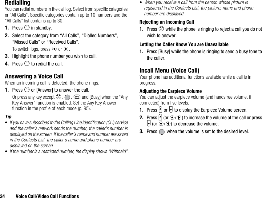 24 Voice Call/Video Call FunctionsRediallingYou can redial numbers in the call log. Select from specific categories or “All Calls”. Specific categories contain up to 10 numbers and the “All Calls” list contains up to 30.1. Press D in standby.2. Select the category from “All Calls”, “Dialled Numbers”, “Missed Calls” or “Received Calls”.To switch logs, press c or d.3. Highlight the phone number you wish to call.4. Press D to redial the call.Answering a Voice CallWhen an incoming call is detected, the phone rings.1. Press D or [Answer] to answer the call.Or press any key except F, , U and [Busy] when the “Any Key Answer” function is enabled. Set the Any Key Answer function in the profile of each mode (p. 95).Tip•If you have subscribed to the Calling Line Identification (CLI) service and the caller’s network sends the number, the caller’s number is displayed on the screen. If the caller’s name and number are saved in the Contacts List, the caller’s name and phone number are displayed on the screen.•If the number is a restricted number, the display shows “Withheld”.•When you receive a call from the person whose picture is registered in the Contacts List, the picture, name and phone number are displayed.Rejecting an Incoming Call1. Press F while the phone is ringing to reject a call you do not wish to answer.Letting the Caller Know You are Unavailable1. Press [Busy] while the phone is ringing to send a busy tone to the caller.Incall Menu (Voice Call)Your phone has additional functions available while a call is in progress.Adjusting the Earpiece VolumeYou can adjust the earpiece volume (and handsfree volume, if connected) from five levels.1. Press V or W to display the Earpiece Volume screen.2. Press V (or a/d) to increase the volume of the call or press W (or b/c) to decrease the volume.3. Press   when the volume is set to the desired level.