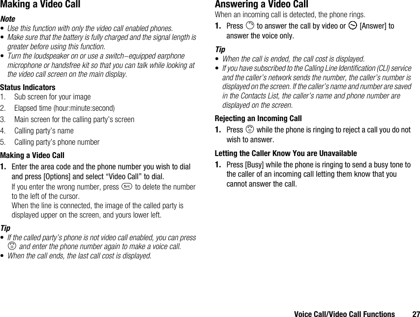 Voice Call/Video Call Functions 27Making a Video CallNote•Use this function with only the video call enabled phones.•Make sure that the battery is fully charged and the signal length is greater before using this function.•Turn the loudspeaker on or use a switch-equipped earphone microphone or handsfree kit so that you can talk while looking at the video call screen on the main display.Status Indicators1. Sub screen for your image2. Elapsed time (hour:minute:second)3. Main screen for the calling party’s screen4. Calling party’s name5. Calling party’s phone numberMaking a Video Call1. Enter the area code and the phone number you wish to dial and press [Options] and select “Video Call” to dial.If you enter the wrong number, press U to delete the number to the left of the cursor.When the line is connected, the image of the called party is displayed upper on the screen, and yours lower left.Tip•If the called party’s phone is not video call enabled, you can press F and enter the phone number again to make a voice call.•When the call ends, the last call cost is displayed.Answering a Video CallWhen an incoming call is detected, the phone rings.1. Press D to answer the call by video or A [Answer] to answer the voice only.Tip•When the call is ended, the call cost is displayed.•If you have subscribed to the Calling Line Identification (CLI) service and the caller’s network sends the number, the caller’s number is displayed on the screen. If the caller’s name and number are saved in the Contacts List, the caller’s name and phone number are displayed on the screen.Rejecting an Incoming Call1. Press F while the phone is ringing to reject a call you do not wish to answer.Letting the Caller Know You are Unavailable1. Press [Busy] while the phone is ringing to send a busy tone to the caller of an incoming call letting them know that you cannot answer the call.