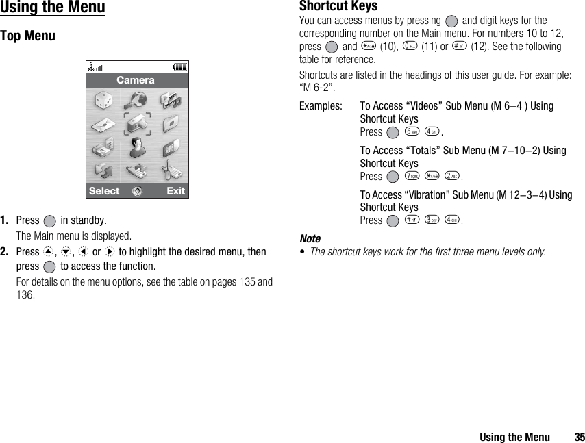 Using the Menu 35Using the MenuTop Menu1. Press   in standby.The Main menu is displayed.2. Press a, b, c or d to highlight the desired menu, then press   to access the function.For details on the menu options, see the table on pages 135 and 136.Shortcut KeysYou can access menus by pressing   and digit keys for the corresponding number on the Main menu. For numbers 10 to 12, press  and P (10), Q (11) or R (12). See the following table for reference.Shortcuts are listed in the headings of this user guide. For example: “M 6-2”.Examples: To Access “Videos” Sub Menu (M 6-4 ) Using Shortcut KeysPress  L J.To Access “Totals” Sub Menu (M 7-10-2) Using Shortcut KeysPress  M P H.To Access “Vibration” Sub Menu (M 12-3-4) Using Shortcut KeysPress  R I J.Note•The shortcut keys work for the first three menu levels only.Select ExitCamera