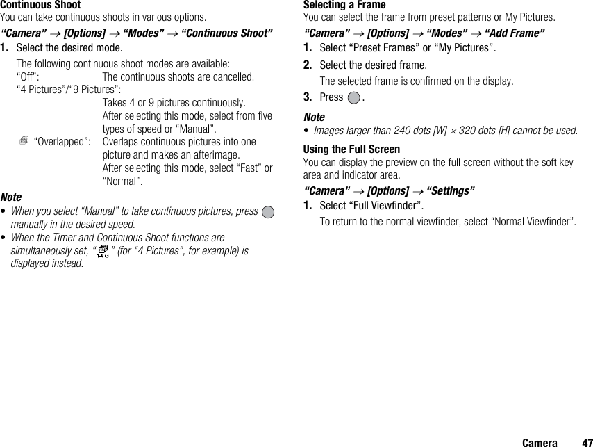 Camera 47Continuous ShootYou can take continuous shoots in various options.“Camera” → [Options] → “Modes” → “Continuous Shoot”1. Select the desired mode.The following continuous shoot modes are available:“Off”: The continuous shoots are cancelled.“4 Pictures”/“9 Pictures”:Takes 4 or 9 pictures continuously.After selecting this mode, select from five types of speed or “Manual”. “Overlapped”: Overlaps continuous pictures into one picture and makes an afterimage.After selecting this mode, select “Fast” or “Normal”.Note•When you select “Manual” to take continuous pictures, press   manually in the desired speed.•When the Timer and Continuous Shoot functions are simultaneously set, “ ” (for “4 Pictures”, for example) is displayed instead.Selecting a FrameYou can select the frame from preset patterns or My Pictures.“Camera” → [Options] → “Modes” → “Add Frame”1. Select “Preset Frames” or “My Pictures”.2. Select the desired frame.The selected frame is confirmed on the display.3. Press .Note•Images larger than 240 dots [W] × 320 dots [H] cannot be used.Using the Full ScreenYou can display the preview on the full screen without the soft key area and indicator area.“Camera” → [Options] → “Settings”1. Select “Full Viewfinder”.To return to the normal viewfinder, select “Normal Viewfinder”.