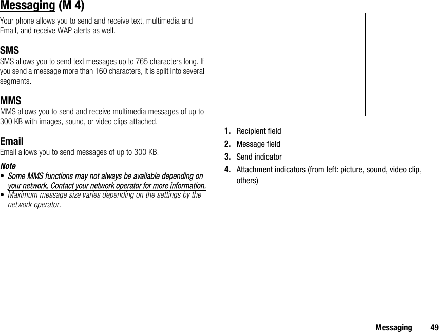 Messaging 49MessagingYour phone allows you to send and receive text, multimedia and Email, and receive WAP alerts as well.SMSSMS allows you to send text messages up to 765 characters long. If you send a message more than 160 characters, it is split into several segments.MMSMMS allows you to send and receive multimedia messages of up to 300 KB with images, sound, or video clips attached.EmailEmail allows you to send messages of up to 300 KB.Note•Some MMS functions may not always be available depending on your network. Contact your network operator for more information.•Maximum message size varies depending on the settings by the network operator.1. Recipient field2. Message field3. Send indicator4. Attachment indicators (from left: picture, sound, video clip, others) (M 4)