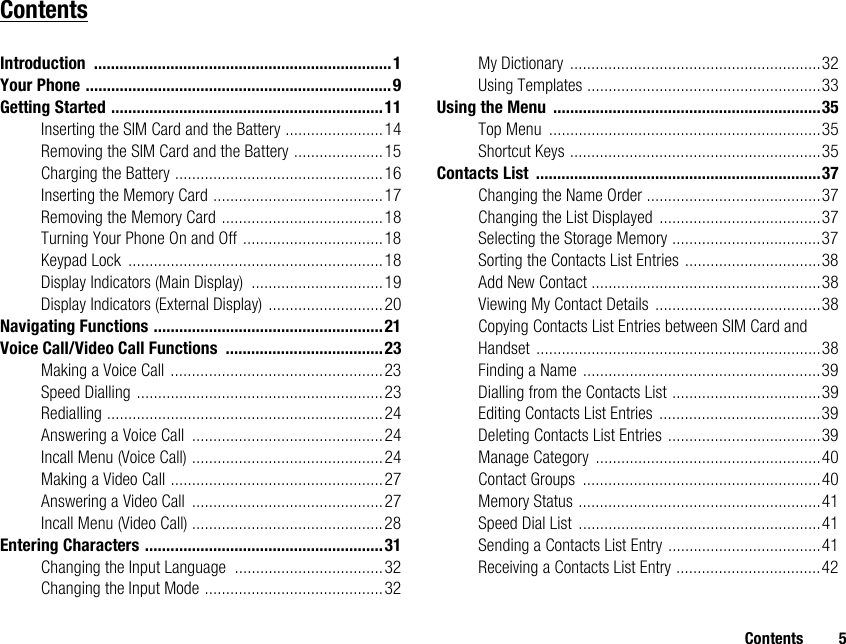 Contents 5ContentsIntroduction ......................................................................1Your Phone ........................................................................9Getting Started ................................................................11Inserting the SIM Card and the Battery .......................14Removing the SIM Card and the Battery .....................15Charging the Battery .................................................16Inserting the Memory Card ........................................17Removing the Memory Card ......................................18Turning Your Phone On and Off .................................18Keypad Lock ............................................................18Display Indicators (Main Display) ...............................19Display Indicators (External Display) ...........................20Navigating Functions ......................................................21Voice Call/Video Call Functions .....................................23Making a Voice Call ..................................................23Speed Dialling ..........................................................23Redialling .................................................................24Answering a Voice Call .............................................24Incall Menu (Voice Call) .............................................24Making a Video Call ..................................................27Answering a Video Call .............................................27Incall Menu (Video Call) .............................................28Entering Characters ........................................................31Changing the Input Language ...................................32Changing the Input Mode ..........................................32My Dictionary ...........................................................32Using Templates .......................................................33Using the Menu ...............................................................35Top Menu ................................................................35Shortcut Keys ...........................................................35Contacts List ...................................................................37Changing the Name Order .........................................37Changing the List Displayed ......................................37Selecting the Storage Memory ...................................37Sorting the Contacts List Entries ................................38Add New Contact ......................................................38Viewing My Contact Details .......................................38Copying Contacts List Entries between SIM Card and Handset ...................................................................38Finding a Name ........................................................39Dialling from the Contacts List ...................................39Editing Contacts List Entries ......................................39Deleting Contacts List Entries ....................................39Manage Category .....................................................40Contact Groups ........................................................40Memory Status .........................................................41Speed Dial List .........................................................41Sending a Contacts List Entry ....................................41Receiving a Contacts List Entry ..................................42