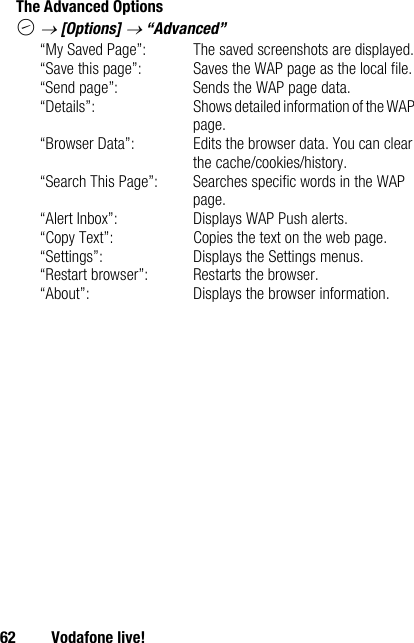 62 Vodafone live!The Advanced OptionsC → [Options] → “Advanced”“My Saved Page”: The saved screenshots are displayed.“Save this page”: Saves the WAP page as the local file.“Send page”: Sends the WAP page data.“Details”: Shows detailed information of the WAP page.“Browser Data”: Edits the browser data. You can clear the cache/cookies/history.“Search This Page”: Searches specific words in the WAP page.“Alert Inbox”: Displays WAP Push alerts.“Copy Text”: Copies the text on the web page.“Settings”: Displays the Settings menus.“Restart browser”: Restarts the browser.“About”: Displays the browser information.