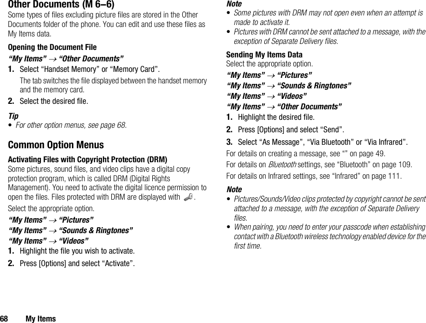 68 My ItemsOther DocumentsSome types of files excluding picture files are stored in the Other Documents folder of the phone. You can edit and use these files as My Items data.Opening the Document File“My Items” → “Other Documents”1. Select “Handset Memory” or “Memory Card”.The tab switches the file displayed between the handset memory and the memory card.2. Select the desired file.Tip•For other option menus, see page 68.Common Option MenusActivating Files with Copyright Protection (DRM)Some pictures, sound files, and video clips have a digital copy protection program, which is called DRM (Digital Rights Management). You need to activate the digital licence permission to open the files. Files protected with DRM are displayed with  .Select the appropriate option.“My Items” → “Pictures”“My Items” → “Sounds &amp; Ringtones”“My Items” → “Videos”1. Highlight the file you wish to activate.2. Press [Options] and select “Activate”.Note•Some pictures with DRM may not open even when an attempt is made to activate it.•Pictures with DRM cannot be sent attached to a message, with the exception of Separate Delivery files.Sending My Items DataSelect the appropriate option.“My Items” → “Pictures”“My Items” → “Sounds &amp; Ringtones”“My Items” → “Videos”“My Items” → “Other Documents”1. Highlight the desired file.2. Press [Options] and select “Send”.3. Select “As Message”, “Via Bluetooth” or “Via Infrared”.For details on creating a message, see “” on page 49.For details on Bluetooth settings, see “Bluetooth” on page 109.For details on Infrared settings, see “Infrared” on page 111.Note•Pictures/Sounds/Video clips protected by copyright cannot be sent attached to a message, with the exception of Separate Delivery files.•When pairing, you need to enter your passcode when establishing contact with a Bluetooth wireless technology enabled device for the first time. (M 6-6)