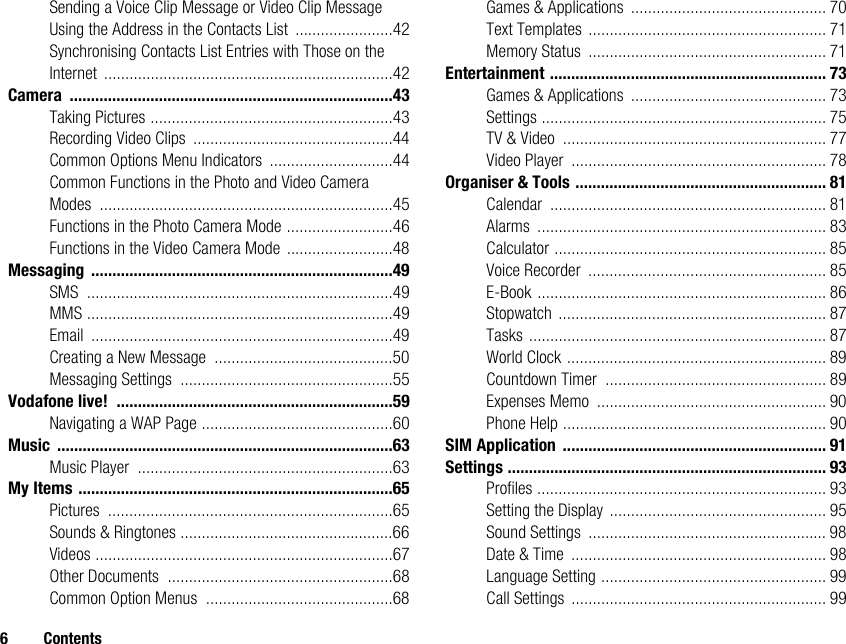 6 ContentsSending a Voice Clip Message or Video Clip Message Using the Address in the Contacts List .......................42Synchronising Contacts List Entries with Those on the Internet ....................................................................42Camera ............................................................................43Taking Pictures .........................................................43Recording Video Clips ...............................................44Common Options Menu Indicators .............................44Common Functions in the Photo and Video Camera Modes .....................................................................45Functions in the Photo Camera Mode .........................46Functions in the Video Camera Mode .........................48Messaging .......................................................................49SMS ........................................................................49MMS ........................................................................49Email .......................................................................49Creating a New Message ..........................................50Messaging Settings ..................................................55Vodafone live! .................................................................59Navigating a WAP Page .............................................60Music ...............................................................................63Music Player ............................................................63My Items ..........................................................................65Pictures ...................................................................65Sounds &amp; Ringtones ..................................................66Videos ......................................................................67Other Documents .....................................................68Common Option Menus ............................................68Games &amp; Applications .............................................. 70Text Templates ........................................................ 71Memory Status ........................................................ 71Entertainment ................................................................. 73Games &amp; Applications .............................................. 73Settings ................................................................... 75TV &amp; Video .............................................................. 77Video Player ............................................................ 78Organiser &amp; Tools ........................................................... 81Calendar ................................................................. 81Alarms .................................................................... 83Calculator ................................................................ 85Voice Recorder ........................................................ 85E-Book .................................................................... 86Stopwatch ............................................................... 87Tasks ...................................................................... 87World Clock ............................................................. 89Countdown Timer .................................................... 89Expenses Memo ...................................................... 90Phone Help .............................................................. 90SIM Application .............................................................. 91Settings ........................................................................... 93Profiles .................................................................... 93Setting the Display ................................................... 95Sound Settings ........................................................ 98Date &amp; Time ............................................................ 98Language Setting ..................................................... 99Call Settings ............................................................ 99