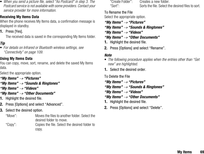 My Items 69•When you send a picture file, select “As Postcard” in step 3. The Postcard service is not available with some providers. Contact your service provider for more information.Receiving My Items DataWhen the phone receives My Items data, a confirmation message is displayed in standby.1. Press [Yes].The received data is saved in the corresponding My Items folder.Tip•For details on Infrared or Bluetooth wireless settings, see “Connectivity” on page 109.Using My Items DataYou can copy, move, sort, rename, and delete the saved My Items data.Select the appropriate option.“My Items” → “Pictures”“My Items” → “Sounds &amp; Ringtones”“My Items” → “Videos”“My Items” → “Other Documents”1. Highlight the desired file.2. Press [Options] and select “Advanced”.3. Select the desired option.“Move”: Moves the files to another folder. Select the desired folder to move. “Copy”: Copies the file. Select the desired folder to copy. “Create Folder”: Creates a new folder.“Sort”: Sorts the file. Select the desired files to sort.To Rename the FileSelect the appropriate option.“My Items” → “Pictures”“My Items” → “Sounds &amp; Ringtones”“My Items” → “Videos”“My Items” → “Other Documents”1. Highlight the desired file.2. Press [Options] and select “Rename”.Note•The following procedure applies when the entries other than “Get new” are highlighted.1. Select the desired order.To Delete the File“My Items” → “Pictures”“My Items” → “Sounds &amp; Ringtones”“My Items” → “Videos”“My Items” → “Other Documents”1. Highlight the desired file.2. Press [Options] and select “Delete”.