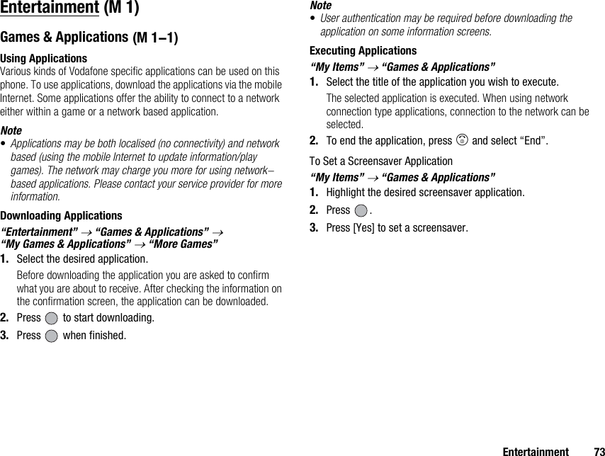 Entertainment 73EntertainmentGames &amp; ApplicationsUsing ApplicationsVarious kinds of Vodafone specific applications can be used on this phone. To use applications, download the applications via the mobile Internet. Some applications offer the ability to connect to a network either within a game or a network based application.Note•Applications may be both localised (no connectivity) and network based (using the mobile Internet to update information/play games). The network may charge you more for using network-based applications. Please contact your service provider for more information.Downloading Applications“Entertainment” → “Games &amp; Applications” → “My Games &amp; Applications” → “More Games”1. Select the desired application.Before downloading the application you are asked to confirm what you are about to receive. After checking the information on the confirmation screen, the application can be downloaded.2. Press   to start downloading.3. Press   when finished.Note•User authentication may be required before downloading the application on some information screens.Executing Applications“My Items” → “Games &amp; Applications”1. Select the title of the application you wish to execute.The selected application is executed. When using network connection type applications, connection to the network can be selected.2. To end the application, press F and select “End”.To Set a Screensaver Application“My Items” → “Games &amp; Applications”1. Highlight the desired screensaver application.2. Press .3. Press [Yes] to set a screensaver. (M 1) (M 1-1)