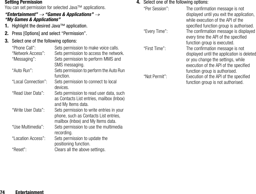 74 EntertainmentSetting PermissionYou can set permission for selected Java™ applications.“Entertainment” → “Games &amp; Applications” → “My Games &amp; Applications”1. Highlight the desired Java™ application.2. Press [Options] and select “Permission”.3. Select one of the following options:“Phone Call”: Sets permission to make voice calls.“Network Access”: Sets permission to access the network.“Messaging”: Sets permission to perform MMS and SMS messaging.“Auto Run”: Sets permission to perform the Auto Run function.“Local Connection”: Sets permission to connect to local devices.“Read User Data”: Sets permission to read user data, such as Contacts List entries, mailbox (Inbox) and My Items data.“Write User Data”: Sets permission to write entries in your phone, such as Contacts List entries, mailbox (Inbox) and My Items data.“Use Multimedia”: Sets permission to use the multimedia recording.“Location Access”: Sets permission to update the positioning function.“Reset”: Clears all the above settings.4. Select one of the following options:“Per Session”: The confirmation message is not displayed until you exit the application, while execution of the API of the specified function group is authorised.“Every Time”: The confirmation message is displayed every time the API of the specified function group is executed.“First Time”: The confirmation message is not displayed until the application is deleted or you change the settings, while execution of the API of the specified function group is authorised.“Not Permit”: Execution of the API of the specified function group is not authorised.