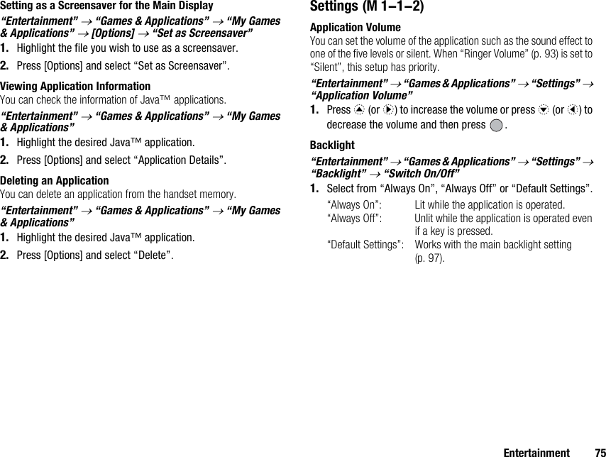 Entertainment 75Setting as a Screensaver for the Main Display“Entertainment” → “Games &amp; Applications” → “My Games &amp; Applications” → [Options] → “Set as Screensaver”1. Highlight the file you wish to use as a screensaver.2. Press [Options] and select “Set as Screensaver”.Viewing Application InformationYou can check the information of Java™ applications.“Entertainment” → “Games &amp; Applications” → “My Games &amp; Applications”1. Highlight the desired Java™ application.2. Press [Options] and select “Application Details”.Deleting an ApplicationYou can delete an application from the handset memory.“Entertainment” → “Games &amp; Applications” → “My Games &amp; Applications”1. Highlight the desired Java™ application.2. Press [Options] and select “Delete”.SettingsApplication VolumeYou can set the volume of the application such as the sound effect to one of the five levels or silent. When “Ringer Volume” (p. 93) is set to “Silent”, this setup has priority.“Entertainment” → “Games &amp; Applications” → “Settings” → “Application Volume”1. Press a (or d) to increase the volume or press b (or c) to decrease the volume and then press  .Backlight“Entertainment” → “Games &amp; Applications” → “Settings” → “Backlight” → “Switch On/Off”1. Select from “Always On”, “Always Off” or “Default Settings”.“Always On”: Lit while the application is operated.“Always Off”: Unlit while the application is operated even if a key is pressed.“Default Settings”: Works with the main backlight setting (p. 97). (M 1-1-2)