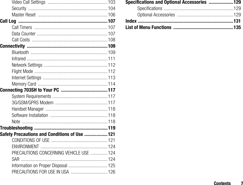 Contents 7Video Call Settings .................................................103Security .................................................................104Master Reset .........................................................106Call Log .........................................................................107Call Timers ............................................................107Data Counter ..........................................................107Call Costs ..............................................................108Connectivity ..................................................................109Bluetooth ...............................................................109Infrared ..................................................................111Network Settings ....................................................112Flight Mode ............................................................112Internet Settings .....................................................113Memory Card .........................................................114Connecting 703SH to Your PC ......................................117System Requirements .............................................1173G/GSM/GPRS Modem ...........................................117Handset Manager ...................................................118Software Installation ...............................................118Note ......................................................................118Troubleshooting ............................................................119Safety Precautions and Conditions of Use ...................121CONDITIONS OF USE ..............................................121ENVIRONMENT .......................................................124PRECAUTIONS CONCERNING VEHICLE USE ..............124SAR .......................................................................124Information on Proper Disposal ................................125PRECAUTIONS FOR USE IN USA ..............................126Specifications and Optional Accessories ....................129Specifications .........................................................129Optional Accessories ..............................................129Index ..............................................................................131List of Menu Functions .................................................135