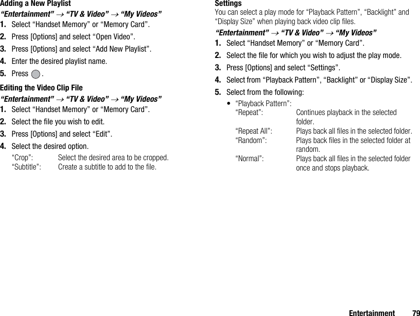 Entertainment 79Adding a New Playlist“Entertainment” → “TV &amp; Video” → “My Videos”1. Select “Handset Memory” or “Memory Card”.2. Press [Options] and select “Open Video”.3. Press [Options] and select “Add New Playlist”.4. Enter the desired playlist name.5. Press .Editing the Video Clip File“Entertainment” → “TV &amp; Video” → “My Videos”1. Select “Handset Memory” or “Memory Card”.2. Select the file you wish to edit.3. Press [Options] and select “Edit”.4. Select the desired option.“Crop”:  Select the desired area to be cropped.“Subtitle”:  Create a subtitle to add to the file.SettingsYou can select a play mode for “Playback Pattern”, “Backlight” and “Display Size” when playing back video clip files.“Entertainment” → “TV &amp; Video” → “My Videos”1. Select “Handset Memory” or “Memory Card”.2. Select the file for which you wish to adjust the play mode.3. Press [Options] and select “Settings”.4. Select from “Playback Pattern”, “Backlight” or “Display Size”.5. Select from the following:• “Playback Pattern”:“Repeat”:  Continues playback in the selected folder.“Repeat All”: Plays back all files in the selected folder.“Random”: Plays back files in the selected folder at random.“Normal”: Plays back all files in the selected folder once and stops playback.