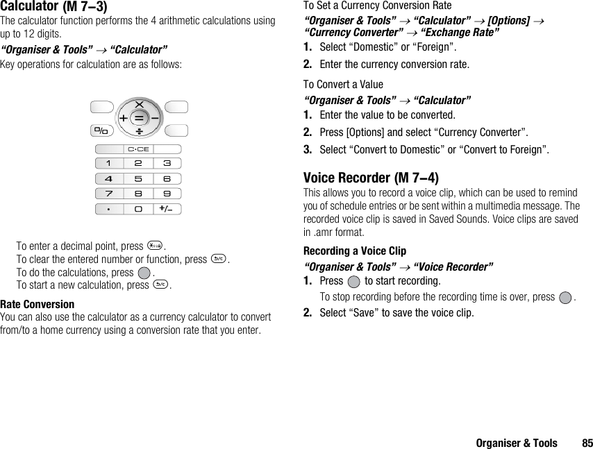 Organiser &amp; Tools 85CalculatorThe calculator function performs the 4 arithmetic calculations using up to 12 digits.“Organiser &amp; Tools” → “Calculator”Key operations for calculation are as follows:To enter a decimal point, press P.To clear the entered number or function, press U.To do the calculations, press  .To start a new calculation, press U.Rate ConversionYou can also use the calculator as a currency calculator to convert from/to a home currency using a conversion rate that you enter.To Set a Currency Conversion Rate“Organiser &amp; Tools” → “Calculator” → [Options] → “Currency Converter” → “Exchange Rate”1. Select “Domestic” or “Foreign”.2. Enter the currency conversion rate.To Convert a Value“Organiser &amp; Tools” → “Calculator”1. Enter the value to be converted.2. Press [Options] and select “Currency Converter”.3. Select “Convert to Domestic” or “Convert to Foreign”.Voice RecorderThis allows you to record a voice clip, which can be used to remind you of schedule entries or be sent within a multimedia message. The recorded voice clip is saved in Saved Sounds. Voice clips are saved in .amr format.Recording a Voice Clip“Organiser &amp; Tools” → “Voice Recorder”1. Press   to start recording.To stop recording before the recording time is over, press  .2. Select “Save” to save the voice clip. (M 7-3) (M 7-4)