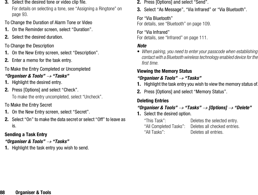 88 Organiser &amp; Tools3. Select the desired tone or video clip file.For details on selecting a tone, see “Assigning a Ringtone” on page 93.To Change the Duration of Alarm Tone or Video1. On the Reminder screen, select “Duration”.2. Select the desired duration.To Change the Description1. On the New Entry screen, select “Description”.2. Enter a memo for the task entry.To Make the Entry Completed or Uncompleted“Organiser &amp; Tools” → “Tasks”1. Highlight the desired entry.2. Press [Options] and select “Check”.To make the entry uncompleted, select “Uncheck”.To Make the Entry Secret1. On the New Entry screen, select “Secret”.2. Select “On” to make the data secret or select “Off” to leave as is.Sending a Task Entry“Organiser &amp; Tools” → “Tasks”1. Highlight the task entry you wish to send.2. Press [Options] and select “Send”.3. Select “As Message”, “Via Infrared” or “Via Bluetooth”.For “Via Bluetooth”For details, see “Bluetooth” on page 109.For “Via Infrared”For details, see “Infrared” on page 111.Note•When pairing, you need to enter your passcode when establishing contact with a Bluetooth wireless technology enabled device for the first time.Viewing the Memory Status“Organiser &amp; Tools” → “Tasks”1. Highlight the task entry you wish to view the memory status of.2. Press [Options] and select “Memory Status”.Deleting Entries“Organiser &amp; Tools” → “Tasks” → [Options] → “Delete”1. Select the desired option.“This Task”: Deletes the selected entry.“All Completed Tasks”: Deletes all checked entries.“All Tasks”: Deletes all entries.