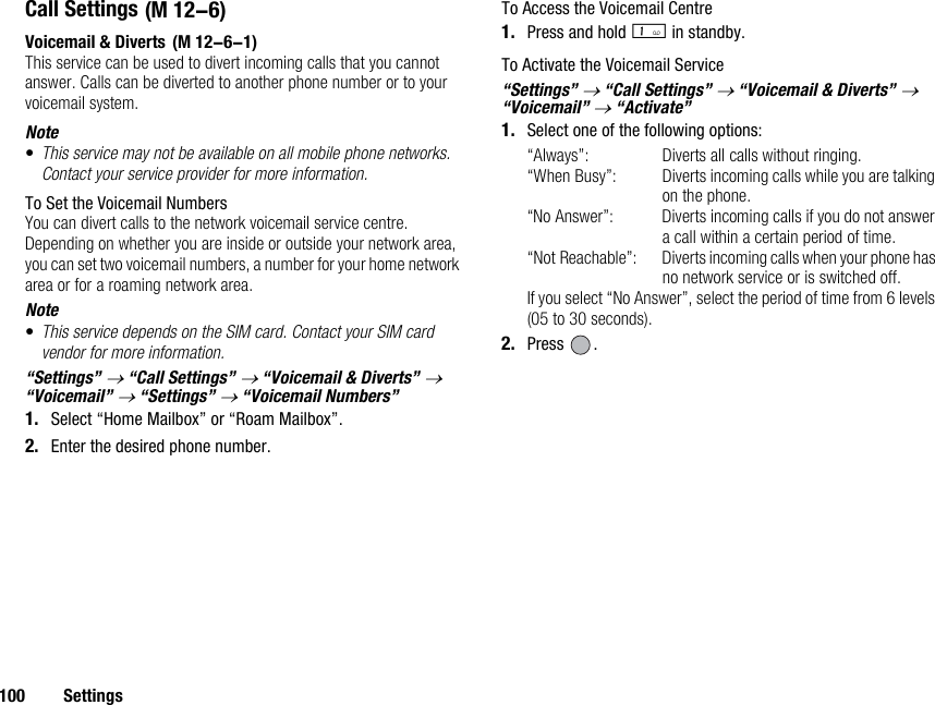 100 SettingsCall SettingsVoicemail &amp; DivertsThis service can be used to divert incoming calls that you cannot answer. Calls can be diverted to another phone number or to your voicemail system.Note•This service may not be available on all mobile phone networks. Contact your service provider for more information. To Set the Voicemail NumbersYou can divert calls to the network voicemail service centre. Depending on whether you are inside or outside your network area, you can set two voicemail numbers, a number for your home network area or for a roaming network area.Note•This service depends on the SIM card. Contact your SIM card vendor for more information. “Settings” → “Call Settings” → “Voicemail &amp; Diverts” → “Voicemail” → “Settings” → “Voicemail Numbers”1. Select “Home Mailbox” or “Roam Mailbox”.2. Enter the desired phone number.To Access the Voicemail Centre1. Press and hold G in standby.To Activate the Voicemail Service“Settings” → “Call Settings” → “Voicemail &amp; Diverts” → “Voicemail” → “Activate”1. Select one of the following options:“Always”: Diverts all calls without ringing.“When Busy”: Diverts incoming calls while you are talking on the phone.“No Answer”: Diverts incoming calls if you do not answer a call within a certain period of time.“Not Reachable”: Diverts incoming calls when your phone has no network service or is switched off.If you select “No Answer”, select the period of time from 6 levels (05 to 30 seconds).2. Press . (M 12-6) (M 12-6-1)