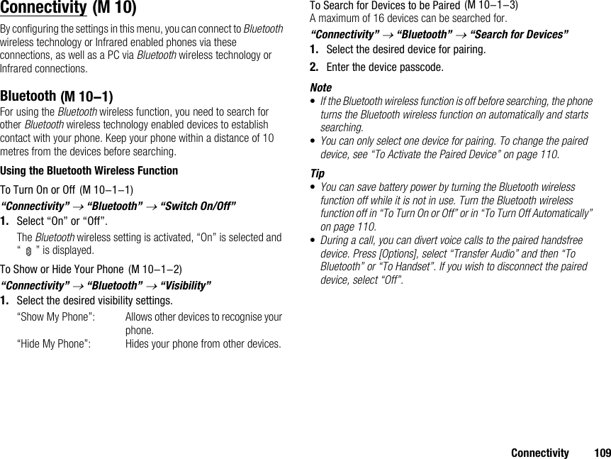 Connectivity 109ConnectivityBy configuring the settings in this menu, you can connect to Bluetooth wireless technology or Infrared enabled phones via these connections, as well as a PC via Bluetooth wireless technology or Infrared connections.BluetoothFor using the Bluetooth wireless function, you need to search for other Bluetooth wireless technology enabled devices to establish contact with your phone. Keep your phone within a distance of 10 metres from the devices before searching.Using the Bluetooth Wireless FunctionTo Turn On or Off“Connectivity” → “Bluetooth” → “Switch On/Off”1. Select “On” or “Off”.The Bluetooth wireless setting is activated, “On” is selected and “ ” is displayed.To Show or Hide Your Phone“Connectivity” → “Bluetooth” → “Visibility”1. Select the desired visibility settings.“Show My Phone”: Allows other devices to recognise your phone.“Hide My Phone”: Hides your phone from other devices.To Search for Devices to be PairedA maximum of 16 devices can be searched for.“Connectivity” → “Bluetooth” → “Search for Devices”1. Select the desired device for pairing.2. Enter the device passcode.Note•If the Bluetooth wireless function is off before searching, the phone turns the Bluetooth wireless function on automatically and starts searching.•You can only select one device for pairing. To change the paired device, see “To Activate the Paired Device” on page 110.Tip•You can save battery power by turning the Bluetooth wireless function off while it is not in use. Turn the Bluetooth wireless function off in “To Turn On or Off” or in “To Turn Off Automatically” on page 110.•During a call, you can divert voice calls to the paired handsfree device. Press [Options], select “Transfer Audio” and then “To Bluetooth” or “To Handset”. If you wish to disconnect the paired device, select “Off”. (M 10) (M 10-1) (M 10-1-1) (M 10-1-2) (M 10-1-3)