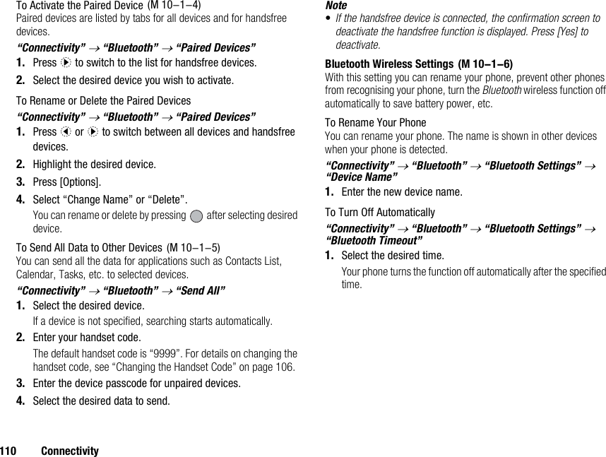 110 ConnectivityTo Activate the Paired DevicePaired devices are listed by tabs for all devices and for handsfree devices.“Connectivity” → “Bluetooth” → “Paired Devices”1. Press d to switch to the list for handsfree devices. 2. Select the desired device you wish to activate.To Rename or Delete the Paired Devices“Connectivity” → “Bluetooth” → “Paired Devices”1. Press c or d to switch between all devices and handsfree devices. 2. Highlight the desired device.3. Press [Options].4. Select “Change Name” or “Delete”.You can rename or delete by pressing   after selecting desired device.To Send All Data to Other DevicesYou can send all the data for applications such as Contacts List, Calendar, Tasks, etc. to selected devices.“Connectivity” → “Bluetooth” → “Send All”1. Select the desired device.If a device is not specified, searching starts automatically.2. Enter your handset code.The default handset code is “9999”. For details on changing the handset code, see “Changing the Handset Code” on page 106.3. Enter the device passcode for unpaired devices.4. Select the desired data to send.Note•If the handsfree device is connected, the confirmation screen to deactivate the handsfree function is displayed. Press [Yes] to deactivate.Bluetooth Wireless SettingsWith this setting you can rename your phone, prevent other phones from recognising your phone, turn the Bluetooth wireless function off automatically to save battery power, etc.To Rename Your PhoneYou can rename your phone. The name is shown in other devices when your phone is detected.“Connectivity” → “Bluetooth” → “Bluetooth Settings” → “Device Name”1. Enter the new device name.To Turn Off Automatically“Connectivity” → “Bluetooth” → “Bluetooth Settings” → “Bluetooth Timeout”1. Select the desired time.Your phone turns the function off automatically after the specified time. (M 10-1-4) (M 10-1-5) (M 10-1-6)