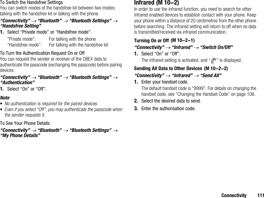 Connectivity 111To Switch the Handsfree SettingsYou can switch modes of the handsfree kit between two modes; talking with the handsfree kit or talking with the phone.“Connectivity” → “Bluetooth” → “Bluetooth Settings” → “Handsfree Setting”1. Select “Private mode” or “Handsfree mode”.“Private mode”: For talking with the phone“Handsfree mode”: For talking with the handsfree kitTo Turn the Authentication Request On or OffYou can request the sender or receiver of the OBEX data to authenticate the passcode (exchanging the passcode) before pairing devices.“Connectivity” → “Bluetooth” → “Bluetooth Settings” → “Authentication”1. Select “On” or “Off”.Note•No authentication is required for the paired devices. •Even if you select “Off”, you may authenticate the passcode when the sender requests it.To See Your Phone Details“Connectivity” → “Bluetooth” → “Bluetooth Settings” → “My Phone Details”InfraredIn order to use the infrared function, you need to search for other infrared enabled devices to establish contact with your phone. Keep your phone within a distance of 20 centimetres from the other phone before searching. The infrared setting will return to off when no data is transmitted/received via infrared communication.Turning On or Off“Connectivity” → “Infrared” → “Switch On/Off”1. Select “On” or “Off”.The infrared setting is activated, and “ ” is displayed.Sending All Data to Other Devices“Connectivity” → “Infrared” → “Send All”1. Enter your handset code.The default handset code is “9999”. For details on changing the handset code, see “Changing the Handset Code” on page 106.2. Select the desired data to send.3. Enter the authorisation code. (M 10-2) (M 10-2-1) (M 10-2-2)