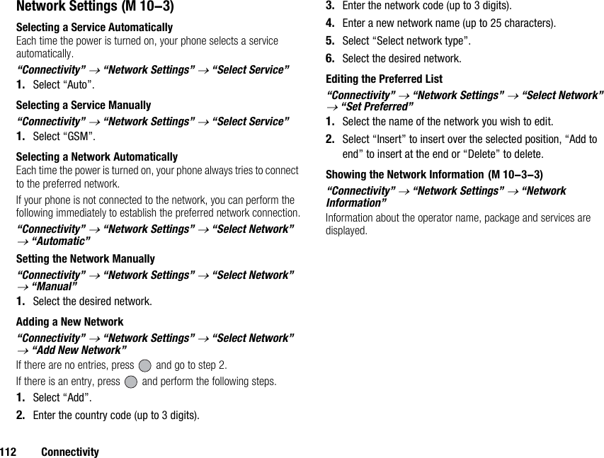 112 ConnectivityNetwork SettingsSelecting a Service AutomaticallyEach time the power is turned on, your phone selects a service automatically.“Connectivity” → “Network Settings” → “Select Service”1. Select “Auto”.Selecting a Service Manually“Connectivity” → “Network Settings” → “Select Service”1. Select “GSM”.Selecting a Network AutomaticallyEach time the power is turned on, your phone always tries to connect to the preferred network.If your phone is not connected to the network, you can perform the following immediately to establish the preferred network connection.“Connectivity” → “Network Settings” → “Select Network” → “Automatic”Setting the Network Manually“Connectivity” → “Network Settings” → “Select Network” → “Manual”1. Select the desired network.Adding a New Network“Connectivity” → “Network Settings” → “Select Network” → “Add New Network”If there are no entries, press   and go to step 2.If there is an entry, press   and perform the following steps.1. Select “Add”.2. Enter the country code (up to 3 digits).3. Enter the network code (up to 3 digits).4. Enter a new network name (up to 25 characters).5. Select “Select network type”.6. Select the desired network.Editing the Preferred List“Connectivity” → “Network Settings” → “Select Network” → “Set Preferred”1. Select the name of the network you wish to edit.2. Select “Insert” to insert over the selected position, “Add to end” to insert at the end or “Delete” to delete.Showing the Network Information“Connectivity” → “Network Settings” → “Network Information”Information about the operator name, package and services are displayed. (M 10-3) (M 10-3-3)