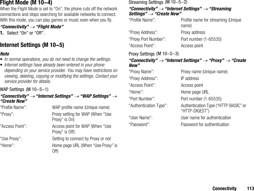 Connectivity 113Flight ModeWhen the Flight Mode is set to “On”, the phone cuts off the network connections and stops searching for available networks to connect. With this mode, you can play games or music even when you fly.“Connectivity” → “Flight Mode”1. Select “On” or “Off”.Internet SettingsNote•In normal operations, you do not need to change the settings.•Internet settings have already been entered in your phone depending on your service provider. You may have restrictions on viewing, deleting, copying or modifying the settings. Contact your service provider for details.WAP Settings“Connectivity” → “Internet Settings” → “WAP Settings” → “Create New”“Profile Name”:  WAP profile name (Unique name)“Proxy”:  Proxy setting for WAP (When “Use Proxy” is On)“Access Point”: Access point for WAP (When “Use Proxy” is Off)“Use Proxy”:  Setting to connect by Proxy or not“Home”: Home page URL (When “Use Proxy” is Off)Streaming Settings“Connectivity” → “Internet Settings” → “Streaming Settings” → “Create New”“Profile Name”: Profile name for streaming (Unique name)“Proxy Address”: Proxy address“Proxy Port Number”: Port number (1-65535)“Access Point”: Access pointProxy Settings“Connectivity” → “Internet Settings” → “Proxy” → “Create New”“Proxy Name”:  Proxy name (Unique name)“Proxy Address”: IP address“Access Point”: Access point“Home”: Home page URL“Port Number”: Port number (1-65535)“Authentication Type”: Authentication Type (“HTTP-BASIC” or “HTTP-DIGEST”)“User Name”: User name for authentication“Password”: Password for authentication (M 10-4) (M 10-5) (M 10-5-1) (M 10-5-2) (M 10-5-3)