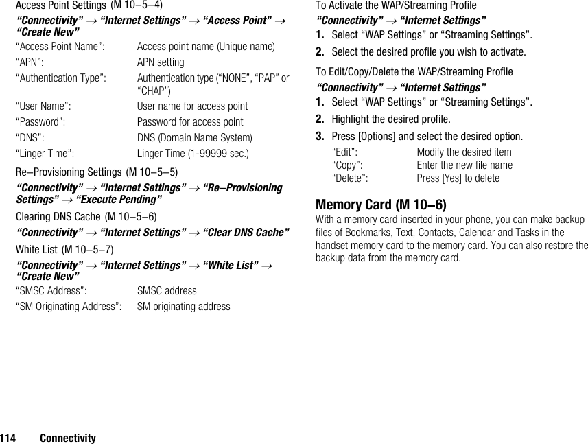 114 ConnectivityAccess Point Settings“Connectivity” → “Internet Settings” → “Access Point” → “Create New”“Access Point Name”: Access point name (Unique name)“APN”: APN setting“Authentication Type”: Authentication type (“NONE”, “PAP” or “CHAP”)“User Name”: User name for access point“Password”: Password for access point“DNS”: DNS (Domain Name System)“Linger Time”: Linger Time (1-99999 sec.)Re-Provisioning Settings“Connectivity” → “Internet Settings” → “Re-Provisioning Settings” → “Execute Pending”Clearing DNS Cache“Connectivity” → “Internet Settings” → “Clear DNS Cache”White List“Connectivity” → “Internet Settings” → “White List” → “Create New”“SMSC Address”: SMSC address“SM Originating Address”: SM originating addressTo Activate the WAP/Streaming Profile“Connectivity” → “Internet Settings”1. Select “WAP Settings” or “Streaming Settings”.2. Select the desired profile you wish to activate.To Edit/Copy/Delete the WAP/Streaming Profile“Connectivity” → “Internet Settings”1. Select “WAP Settings” or “Streaming Settings”.2. Highlight the desired profile.3. Press [Options] and select the desired option.“Edit”: Modify the desired item“Copy”: Enter the new file name“Delete”: Press [Yes] to deleteMemory CardWith a memory card inserted in your phone, you can make backup files of Bookmarks, Text, Contacts, Calendar and Tasks in the handset memory card to the memory card. You can also restore the backup data from the memory card. (M 10-5-4) (M 10-5-5) (M 10-5-6) (M 10-5-7) (M 10-6)