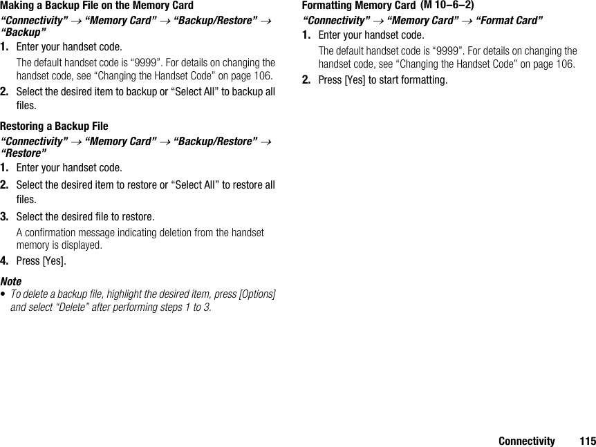 Connectivity 115Making a Backup File on the Memory Card“Connectivity” → “Memory Card” → “Backup/Restore” → “Backup”1. Enter your handset code.The default handset code is “9999”. For details on changing the handset code, see “Changing the Handset Code” on page 106.2. Select the desired item to backup or “Select All” to backup all files.Restoring a Backup File“Connectivity” → “Memory Card” → “Backup/Restore” → “Restore”1. Enter your handset code.2. Select the desired item to restore or “Select All” to restore all files.3. Select the desired file to restore.A confirmation message indicating deletion from the handset memory is displayed.4. Press [Yes].Note•To delete a backup file, highlight the desired item, press [Options] and select “Delete” after performing steps 1 to 3.Formatting Memory Card“Connectivity” → “Memory Card” → “Format Card”1. Enter your handset code.The default handset code is “9999”. For details on changing the handset code, see “Changing the Handset Code” on page 106.2. Press [Yes] to start formatting. (M 10-6-2)