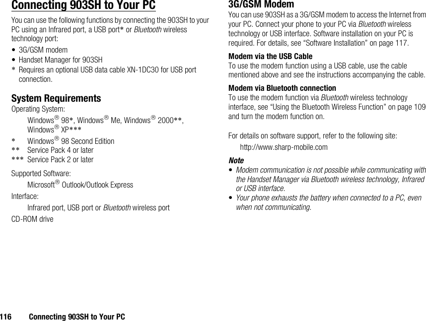 116 Connecting 903SH to Your PCConnecting 903SH to Your PCYou can use the following functions by connecting the 903SH to your PC using an Infrared port, a USB port* or Bluetooth wireless technology port:• 3G/GSM modem• Handset Manager for 903SH*Requires an optional USB data cable XN-1DC30 for USB port connection.System RequirementsOperating System:Windows 98*, Windows Me, Windows 2000**, Windows XP****Windows 98 Second Edition** Service Pack 4 or later*** Service Pack 2 or laterSupported Software:Microsoft Outlook/Outlook ExpressInterface:Infrared port, USB port or Bluetooth wireless portCD-ROM drive3G/GSM ModemYou can use 903SH as a 3G/GSM modem to access the Internet from your PC. Connect your phone to your PC via Bluetooth wireless technology or USB interface. Software installation on your PC is required. For details, see “Software Installation” on page 117.Modem via the USB CableTo use the modem function using a USB cable, use the cable mentioned above and see the instructions accompanying the cable.Modem via Bluetooth connectionTo use the modem function via Bluetooth wireless technology interface, see “Using the Bluetooth Wireless Function” on page 109 and turn the modem function on.For details on software support, refer to the following site:http://www.sharp-mobile.comNote•Modem communication is not possible while communicating with the Handset Manager via Bluetooth wireless technology, Infrared or USB interface.•Your phone exhausts the battery when connected to a PC, even when not communicating.
