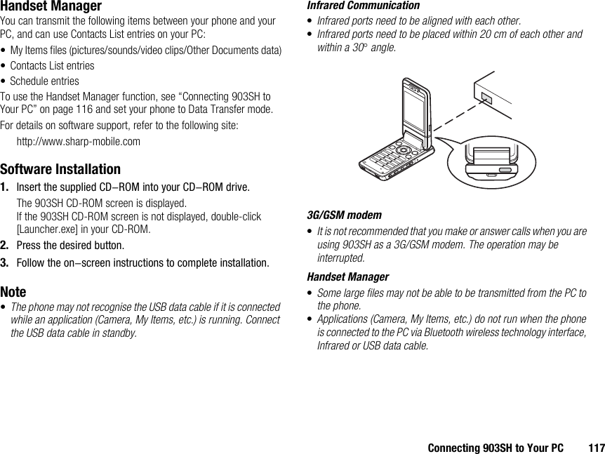 Connecting 903SH to Your PC 117Handset ManagerYou can transmit the following items between your phone and your PC, and can use Contacts List entries on your PC:• My Items files (pictures/sounds/video clips/Other Documents data)• Contacts List entries• Schedule entriesTo use the Handset Manager function, see “Connecting 903SH to Your PC” on page 116 and set your phone to Data Transfer mode.For details on software support, refer to the following site:http://www.sharp-mobile.comSoftware Installation1. Insert the supplied CD-ROM into your CD-ROM drive.The 903SH CD-ROM screen is displayed.If the 903SH CD-ROM screen is not displayed, double-click [Launcher.exe] in your CD-ROM.2. Press the desired button.3. Follow the on-screen instructions to complete installation.Note•The phone may not recognise the USB data cable if it is connected while an application (Camera, My Items, etc.) is running. Connect the USB data cable in standby.Infrared Communication•Infrared ports need to be aligned with each other.•Infrared ports need to be placed within 20 cm of each other and within a 30° angle.3G/GSM modem•It is not recommended that you make or answer calls when you are using 903SH as a 3G/GSM modem. The operation may be interrupted.Handset Manager•Some large files may not be able to be transmitted from the PC to the phone.•Applications (Camera, My Items, etc.) do not run when the phone is connected to the PC via Bluetooth wireless technology interface, Infrared or USB data cable.