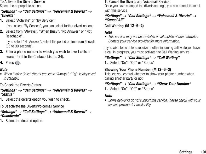 Settings 101To Activate the Diverts ServiceSelect the appropriate option.“Settings” → “Call Settings” → “Voicemail &amp; Diverts” → “Diverts”1. Select “Activate” or “By Service”.If you select “By Service”, you can select further divert options.2. Select from “Always”, “When Busy”, “No Answer” or “Not Reachable”.If you select “No Answer”, select the period of time from 6 levels (05 to 30 seconds).3. Enter a phone number to which you wish to divert calls or search for it in the Contacts List (p. 34).4. Press .Note•When “Voice Calls” diverts are set to “Always”, “ ”  is displayed in standby.To Check the Diverts Status“Settings” → “Call Settings” → “Voicemail &amp; Diverts” → “Status” 1. Select the diverts option you wish to check.To Deactivate the Diverts/Voicemail Service“Settings” → “Call Settings” → “Voicemail &amp; Diverts” → “Deactivate”1. Select the desired option.To Cancel the Diverts and Voicemail ServiceOnce you have changed the diverts settings, you can cancel them all with this service.“Settings” → “Call Settings” → “Voicemail &amp; Diverts” → “Cancel All”Call WaitingNote•This service may not be available on all mobile phone networks. Contact your service provider for more information.If you wish to be able to receive another incoming call while you have a call in progress, you must activate the Call Waiting service.“Settings” → “Call Settings” → “Call Waiting”1. Select “On”, “Off” or “Status”.Showing Your Phone NumberThis lets you control whether to show your phone number when calling another party or not.“Settings” → “Call Settings” → “Show Your Number”1. Select “On”, “Off” or “Status”.Note•Some networks do not support this service. Please check with your service provider for availability. (M 12-6-2) (M 12-6-3)