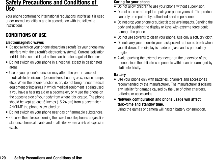 120 Safety Precautions and Conditions of UseSafety Precautions and Conditions of UseYour phone conforms to international regulations insofar as it is used under normal conditions and in accordance with the following instructions.CONDITIONS OF USEElectromagnetic waves• Do not switch on your phone aboard an aircraft (as your phone may interfere with the aircraft’s electronic systems). Current legislation forbids this use and legal action can be taken against the user.• Do not switch on your phone in a hospital, except in designated areas.• Use of your phone’s function may affect the performance of medical electronic units (pacemakers, hearing aids, insulin pumps, etc.). When the phone function is on, do not bring it near medical equipment or into areas in which medical equipment is being used. If you have a hearing aid or a pacemaker, only use the phone on the opposite side of your body from where it is located. The phone should be kept at least 6 inches (15.24 cm) from a pacemaker ANYTIME the phone is switched on.• Do not switch on your phone near gas or flammable substances.• Observe the rules concerning the use of mobile phones at gasoline stations, chemical plants and at all sites where a risk of explosion exists.Caring for your phone• Do not allow children to use your phone without supervision.• Do not open or attempt to repair your phone yourself. The product can only be repaired by authorised service personnel.• Do not drop your phone or subject it to severe impacts. Bending the body and pushing the display or keys with extreme force could damage the phone.• Do not use solvents to clean your phone. Use only a soft, dry cloth.• Do not carry your phone in your back pocket as it could break when you sit down. The display is made of glass and is particularly fragile.• Avoid touching the external connector on the underside of the phone, since the delicate components within can be damaged by static electricity.Battery• Use your phone only with batteries, chargers and accessories recommended by the manufacturer. The manufacturer disclaims any liability for damage caused by the use of other chargers, batteries or accessories.•Network configuration and phone usage will affect talk-time and standby time.Using the games or camera will hasten battery consumption.