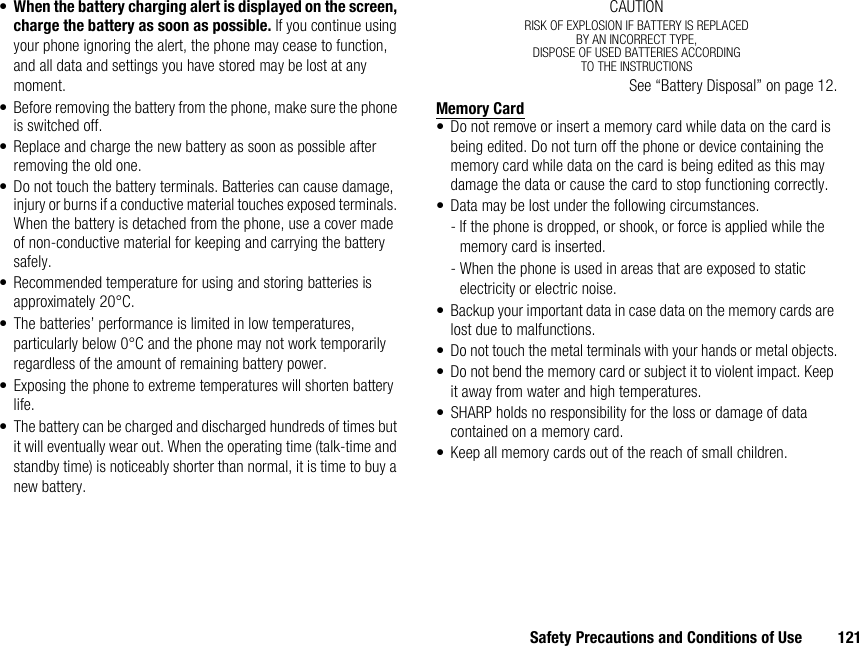 Safety Precautions and Conditions of Use 121•When the battery charging alert is displayed on the screen, charge the battery as soon as possible. If you continue using your phone ignoring the alert, the phone may cease to function, and all data and settings you have stored may be lost at any moment.• Before removing the battery from the phone, make sure the phone is switched off.• Replace and charge the new battery as soon as possible after removing the old one.• Do not touch the battery terminals. Batteries can cause damage, injury or burns if a conductive material touches exposed terminals. When the battery is detached from the phone, use a cover made of non-conductive material for keeping and carrying the battery safely.• Recommended temperature for using and storing batteries is approximately 20°C.• The batteries’ performance is limited in low temperatures, particularly below 0°C and the phone may not work temporarily regardless of the amount of remaining battery power.• Exposing the phone to extreme temperatures will shorten battery life.• The battery can be charged and discharged hundreds of times but it will eventually wear out. When the operating time (talk-time and standby time) is noticeably shorter than normal, it is time to buy a new battery.CAUTIONRISK OF EXPLOSION IF BATTERY IS REPLACEDBY AN INCORRECT TYPE,DISPOSE OF USED BATTERIES ACCORDINGTO THE INSTRUCTIONSSee “Battery Disposal” on page 12.Memory Card• Do not remove or insert a memory card while data on the card is being edited. Do not turn off the phone or device containing the memory card while data on the card is being edited as this may damage the data or cause the card to stop functioning correctly.• Data may be lost under the following circumstances.- If the phone is dropped, or shook, or force is applied while the memory card is inserted.- When the phone is used in areas that are exposed to static electricity or electric noise.• Backup your important data in case data on the memory cards are lost due to malfunctions.• Do not touch the metal terminals with your hands or metal objects.• Do not bend the memory card or subject it to violent impact. Keep it away from water and high temperatures.• SHARP holds no responsibility for the loss or damage of data contained on a memory card.• Keep all memory cards out of the reach of small children.